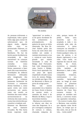 Os medos
As pessoas cultivavam a
superstição, toda a gente
tinha algo para contar de
sobrenatural que, de
algum modo, alguém
tinha visto ou
presenciado. Falavam, ao
serão, em reuniões
familiares. Na luz da
lareira quem duvidaria da
veracidade de tais
narrativas? As crianças
ouviam as histórias
contadas como
verdadeiras e, desta
forma, passavam a fazer
parte das suas memórias,
recordações da infância
fortemente reforçadas
pela imaginação dos
petizes. As crianças
passavam facilmente de
recetores a emissores
destas histórias e, como
quem conta um conto
acrescenta um ponto,
como um novelo, as
histórias dos mais velhos
acrescentavam-se às
vivências dos mais novos,
numa teia entretecida que
constitui a tradição oral.
Estamos em Montemor
em anos bastante
recuados. Na Vila havia
locais especiais onde
"apareciam" os medos, e
ai de quem duvidasse de
tais achamentos e,
principalmente, da
palavra de quem os tinha
observado. Na Rua Dr.
José Galvão pelas dez
horas da noite (hora dos
medos) um caixão a
rastejar atravessava a rua
e, sumia-se num bueiro
grande que existia
encostado à casa do
fidalgo José Fortunato;
hoje tudo desaparecido,
casa, bueiro e fidalgo.
Outro local apontado era
um poço (de água)
empedrado situado numa
terra do mesmo fidalgo,
na estrada que liga a Vila
de Montemor à Barca, já
perto da antiga ponte.
Mas não menos
assustador era a baixeira
do Cano, frente à Quinta
do mesmo nome, a
caminho do Areal e do
Moinho da Mata, é aqui o
local desta história:
- Mariana era costureira e
ia laborar aos dias na
casa das freguesas. Ia a
pé e carregava a máquina
de costura à cabeça,
chamada máquina de
mão, porque isenta de
pedal, tinha uma
manivela que era
acoplada à roda e era
acionada pela mão da
costureira. A jorna
começava na alvorada e
terminava ao entardecer.
Comia qualquer coisa, na
casa da patroa, e só
depois regressava a sua
casa. Uma tarde, no
regresso da casa de uma
família do Areal,
encontrou a comadre
Júlia também de
Montemor e, lado a lado,
animadas pela
companhia recíproca,
continuaram o seu
caminho. Apressadas,
pois, ao longe já eram
visíveis as primeiras
estrelas pontilhando o
céu, e também porque a
baixeira do Cano lhes
causava receios. E,
porque os sentidos iam
alerta, a conversa recaiu
nas aparições estranhas.
"- Eu nunca vi nada, dizia
a Mariana, mas acredito
que alguma coisa há-de
haver, ao tempo que se
fala nisto, isto já vem de
trás... tenho medo!"
 