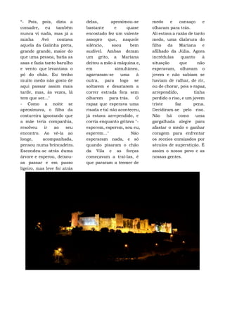 “- Pois, pois, dizia a
comadre, eu também
nunca vi nada, mas já a
minha Avó contava
aquela da Galinha preta,
grande grande, maior do
que uma pessoa, batia as
asas e fazia tanto barulho
e vento que levantava o
pó do chão. Eu tenho
muito medo não gosto de
aqui passar assim mais
tarde, mas, às vezes, lá
tem que ser..."
- Como a noite se
aproximava, o filho da
costureira ignorando que
a mãe teria companhia,
resolveu ir ao seu
encontro. Ao vê-la ao
longe, acompanhada,
pensou numa brincadeira.
Escondeu-se atrás duma
árvore e esperou, deixou-
as passar e em passo
ligeiro, mas leve foi atrás
delas, aproximou-se
bastante e quase
encostado fez um valente
assopro que, naquele
silêncio, soou bem
audível. Ambas deram
um grito, a Mariana
deitou a mão á máquina e,
em simultâneo,
agarraram-se uma á
outra, para logo se
soltarem e desatarem a
correr estrada fora sem
olharem para trás. O
rapaz que esperava uma
risada e tal não aconteceu,
já estava arrependido, e
corria enquanto gritava "-
esperem, esperem, sou eu,
esperem..." Não
esperaram nada, e só
quando pisaram o chão
da Vila e as forças
começavam a traí-las, é
que pararam a tremer de
medo e cansaço e
olharam para trás.
Ali estava a razão de tanto
medo, uma diabrura do
filho da Mariana e
afilhado da Júlia. Agora
incrédulas quanto à
situação que não
esperavam, olhavam o
jovem e não sabiam se
haviam de ralhar, de rir,
ou de chorar, pois o rapaz,
arrependido, tinha
perdido o riso, e um jovem
triste faz pena.
Decidiram-se pelo riso.
Não há como uma
gargalhada alegre para
afastar o medo e ganhar
coragem para enfrentar
os receios enraizados por
séculos de superstição. É
assim o nosso povo e as
nossas gentes.
 