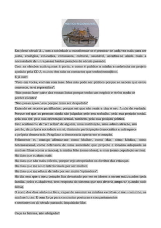 Em pleno século 21, com a sociedade a transformar-se e permear-se cada vez mais para ser
justa, ecológica, educativa, entusiasta, cultural, saudável, acentua-se ainda mais a
necessidade de ultrapassar tantas posições do século passado.
Com as eleições autárquicas à porta, e como é publico a minha envolvência no projeto
apoiado pela CDU, muitos têm sido os contactos que tenho(temos)feito.
E já ouvi:
“Voto em vocês, contem com isso. Mas não pode ser público porque se sabem que estou
convosco, terei represálias”.
“Não posso fazer parte das vossas listas porque tenho um negócio e tenho medo de
perder clientes”
“Não posso apoiar-vos porque temo ser despedido”
Entendo os receios partilhados, porque sei que são reais e têm o seu fundo de verdade.
Porque sei que as pessoas ainda são julgadas pelo seu trabalho, pela sua posição social,
pela sua cor, pela sua orientação sexual, também, pela sua posição política.
Este sentimento de “ser refém” de alguém, uma instituição, uma administração, um
patrão, da própria sociedade em si, diminuía participação democrática e enfraquece
a própria democracia. Fragilizar a democracia aperta-me o coração.
Felizmente eu consigo afirmar-me como Mulher, como Mãe, como Médica, como
heterossexual, como defensora de uma sociedade que projecto e idealizo adequada às
minhas filhas (como crianças), à minha Mãe (como idosa), a mim (como população activa).
Há dias que custam mais.
Há dias que são mais difíceis, porque vejo atropelados os direitos das crianças.
Há dias que me sinto inferiorizada por ser mulher.
Há dias que me olham de lado por ser muito “opinadora”.
Há dia sem que o meu coração fica devastado por ver os idosos a serem maltratados (pela
família, pelos cuidadores), sem resposta do sistema que nos deveria amparar quando tudo
falha).
O resto dos dias sinto-me livre, capaz de assumir as minhas escolhas, o meu caminho, as
minhas lutas. E com força para contrariar posturas e comportamentos
e sentimentos do século passado, inquisição-like.
Caça às bruxas, não obrigada!!
 