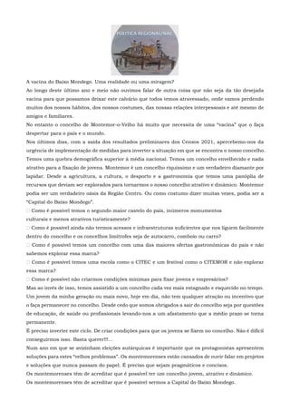 A vacina do Baixo Mondego. Uma realidade ou uma miragem?
Ao longo deste último ano e meio não ouvimos falar de outra coisa que não seja da tão desejada
vacina para que possamos deixar este calvário que todos temos atravessado, onde vamos perdendo
muitos dos nossos hábitos, dos nossos costumes, das nossas relações interpessoais e até mesmo de
amigos e familiares.
No entanto o concelho de Montemor-o-Velho há muito que necessita de uma “vacina” que o faça
despertar para o país e o mundo.
Nos últimos dias, com a saída dos resultados preliminares dos Censos 2021, apercebemo-nos da
urgência de implementação de medidas para inverter a situação em que se encontra o nosso concelho.
Temos uma quebra demográfica superior à média nacional. Temos um concelho envelhecido e nada
atrativo para a fixação de jovens. Montemor é um concelho riquíssimo e um verdadeiro diamante por
lapidar. Desde a agricultura, a cultura, o desporto e a gastronomia que temos uma panóplia de
recursos que deviam ser explorados para tornarmos o nosso concelho atrativo e dinâmico. Montemor
podia ser um verdadeiro oásis da Região Centro. Ou como costumo dizer muitas vezes, podia ser a
“Capital do Baixo Mondego”.
 Como é possível temos o segundo maior castelo do país, inúmeros monumentos
culturais e menos atrativos turisticamente?
 Como é possível ainda não termos acessos e infraestruturas suficientes que nos liguem facilmente
dentro do concelho e os concelhos limítrofes seja de autocarro, comboio ou carro?
 Como é possível temos um concelho com uma das maiores ofertas gastronómicas do país e não
sabemos explorar essa marca?
 Como é possível temos uma escola como o CITEC e um festival como o CITEMOR e não explorar
essa marca?
 Como é possível não criarmos condições mínimas para fixar jovens e empresários?
Mas ao invés de isso, temos assistido a um concelho cada vez mais estagnado e esquecido no tempo.
Um jovem da minha geração ou mais novo, hoje em dia, não tem qualquer atração ou incentivo que
o faça permanecer no concelho. Desde cedo que somos obrigados a sair do concelho seja por questões
de educação, de saúde ou profissionais levando-nos a um afastamento que a médio prazo se torna
permanente.
É preciso inverter este ciclo. De criar condições para que os jovens se fixem no concelho. Não é difícil
conseguirmos isso. Basta querer!!!...
Num ano em que se avizinham eleições autárquicas é importante que os protagonistas apresentem
soluções para estes “velhos problemas”. Os montemorenses estão cansados de ouvir falar em projetos
e soluções que nunca passam do papel. É preciso que sejam pragmáticos e concisos.
Os montemorenses têm de acreditar que é possível ter um concelho jovem, atrativo e dinâmico.
Os montemorenses têm de acreditar que é possível sermos a Capital do Baixo Mondego.
 