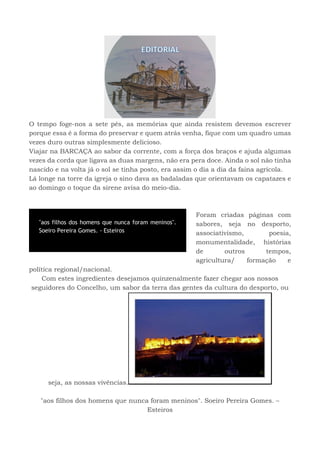 O tempo foge-nos a sete pés, as memórias que ainda resistem devemos escrever
porque essa é a forma do preservar e quem atrás venha, fique com um quadro umas
vezes duro outras simplesmente delicioso.
Viajar na BARCAÇA ao sabor da corrente, com a força dos braços e ajuda algumas
vezes da corda que ligava as duas margens, não era pera doce. Ainda o sol não tinha
nascido e na volta já o sol se tinha posto, era assim o dia a dia da faina agrícola.
Lá longe na torre da igreja o sino dava as badaladas que orientavam os capatazes e
ao domingo o toque da sirene avisa do meio-dia.
Foram criadas páginas com
sabores, seja no desporto,
associativismo, poesia,
monumentalidade, histórias
de outros tempos,
agricultura/ formação e
política regional/nacional.
Com estes ingredientes desejamos quinzenalmente fazer chegar aos nossos
seguidores do Concelho, um sabor da terra das gentes da cultura do desporto, ou
seja, as nossas vivências.
"aos filhos dos homens que nunca foram meninos". Soeiro Pereira Gomes. –
Esteiros
"aos filhos dos homens que nunca foram meninos".
Soeiro Pereira Gomes. - Esteiros
 