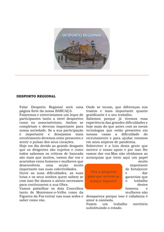 DESPORTO REGIONAL
Falar Desporto Regional será uma
página forte da nossa BARCAÇA.
Falaremos e entrevistamos um leque de
participantes tanto a nível desportivo
como no associativismo. Ambos se
completam e deveras importante para
nossa sociedade. Se a sua participação
é importante e desejamos mais
envolvimento devemos estar presentes e
sentir o pulsar dos seus corações.
Hoje em dia devido ao grande desgaste
que os dirigentes são sujeitos e como
todos sabemos os críticos de bancada
são mais que muitos, vamos dar voz e
acarinhar estes homens e mulheres que
desenvolvem uma acção muito
importante nas suas colectividades.
Ouvir as suas dificuldades, as suas
lutas e os seus sonhos quem sabem se
com isso lhe damos o alento necessário
para continuarem a sua Obra.
Vamos palmilhar os dois Concelhos
tanto de Montemor-o-Velho como da
Figueira da Foz entrar nas suas sedes e
saber como vão.
Onde se tocam, que diferenças nos
trazem e mais importante quanto
gratificante é o seu trabalho.
Sabemos porque já tivemos essa
experiência das grandes dificuldades e
hoje mais do que antes com as novas
tecnologias que estão presentes em
nossas casas a dificuldade do
recrutamento e para ajudar estamos
em anos atipicos de pandemia.
Sobreviver é a luta desta gente que
merece o nosso apoio e por isso lhe
vamos dar voz.Mas não olvidamos as
autarquias que teem aqui um papel
muito
importante
de fortalçecer
e dar
garantias que
o trabalho
destes
homens e
mulheres não
desapareça porque isso é cidadania é
amor à camisola.
Fazem um trabalho meritório
substituindo o estado.
Fica a pergunta
para que servem os
nossos imposto?
 
