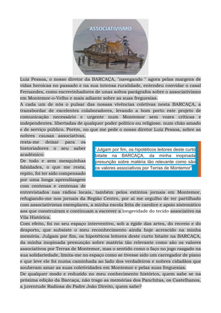 Luiz Pessoa, o nosso diretor da BARCAÇA, "navegando " agora pelas margens de
vidas heroicas no passado e na sua intensa ruralidade, entendeu convidar o casal
Fernandes, como escrevinhadores de unas soltos parágrafos sobre o associativismo
em Montemor-o-Velho e mais adiante sobre as suas freguesias.
A cada um de nós o pulsar das nossas vivências coletivas nesta BARCAÇA, a
transbordar de excelentes colaboradores, levando a bom porto este projeto de
comunicação necessário e urgente num Montemor sem vozes críticas e
independentes. libertadas de qualquer poder político ou religioso. num chão amado
e de serviço público. Porém, no que me pede o nosso diretor Luiz Pessoa, sobre as
nobres causas associativas,
resta-me deixar para os
historiadores o seu saber
académico:
De todo e sem mesquinhas
falsidades, o que me resta,
repito, foi ter sido compensado
por uma longa aprendizagem
com centenas e centenas de
entrevistados nas rádios locais, também pelos extintos jornais em Montemor,
refugiando-me nos jornais da Região Centro, por aí me orgulho de ter partilhado
com associativistas exemplares, a minha escola feita de carolice e apoio sistemático
aos que construíram e continuam a escrever a longevidade do tecido associativo na
Vila Histórica.
Com efeito, foi no seu espaço interventivo, sob a égide das artes, do recreio e do
desporto, que subsiste o meu reconhecimento ainda hoje acrescido na minha
memória. Julgam por fim, os hipotéticos leitores deste curto bitaite na BARCAÇA,
da minha inopinada presunção sobre matéria tão relevante como são os valores
associativos por Terras de Montemor, mas o sentido como o faço no jogo rasgado na
sua solidariedade, limita-me no espaço como se tivesse sido um carregador de piano
e que leve ele foi numa caminhada ao lado dos verdadeiros e nobres cidadãos que
souberam amar as suas coletividades em Montemor e pelas suas freguesias.
De qualquer modo e reduzido no meu conhecimento histórico, quem sabe se na
próxima edição da Barcaça, não trago as memórias dos Panchitas, os Castelhanos,
a juventude Radiosa do Padre João Direito, quem sabe?
“Julgam por fim, os hipotéticos leitores deste curto
bitaite na BARCAÇA, da minha inopinada
presunção sobre matéria tão relevante como são
os valores associativos por Terras de Montemor”
 