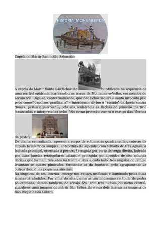 Capela do Mártir Santo São Sebastião
A capela do Mártir Santo São Sebastião foi edificada na sequência de
uma terrível epidemia que assolou as terras de Montemor-o-Velho, em meados do
século XVI. Diga-se, contextualizando, que São Sebastião era o santo invocado pelo
povo como “depulsor pestilitatis” – intercessor divino e “escudo” da Igreja contra
“fomes, pestes e guerras” –, pela sua resistência às flechas do primeiro martírio
(associadas e interpretadas pelos fiéis como proteção contra o castigo das “flechas
da peste”).
De planta centralizada, apresenta corpo de volumetria quadrangular, coberto de
cúpula hemisférica simples, antecedido de alpendre com telhado de três águas. A
fachada principal, orientada a poente, é rasgada por porta de verga direita, ladeada
por duas janelas retangulares baixas, e protegida por alpendre de oito colunas
dóricas que formam três vãos na frente e dois a cada lado. Nos ângulos do templo
levantam-se quatro pináculos, formando os da frontaria, pelo agrupamento de
outros dois, duas pequenas sineiras.
Na singeleza do seu interior, emerge um espaço unificado e iluminado pelas duas
janelas já aludidas. Por cima do altar, emerge um lindíssimo retábulo de pedra
policromada, datado também, do século XVI, com três nichos. No nicho central,
guarda-se uma imagem do mártir São Sebastião e nos dois laterais as imagens de
São Roque e São Lázaro.
 