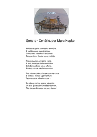 Soneto - Cenário, por Mara Kopke
Perpassas pelas brumas da memória,
E eu tão-pouco ouso imaginar
Como seria se te fosse encontrar
Segurando os fios da nossa história.
Frases avulsas, um porto vazio,
E esta ânsia que foste sem nome.
Este banquete de sabor a fome.
Este choro que não formou um rio…
Das minhas mãos o tempo que não corre
É fonte de mel de lugar nenhum
Sem saudade, alegria ou cor…
De trás da cortina a cena não sobe,
Os dias que trazem um sabor comum,
Não escutarão sussurros nem clamor!
 