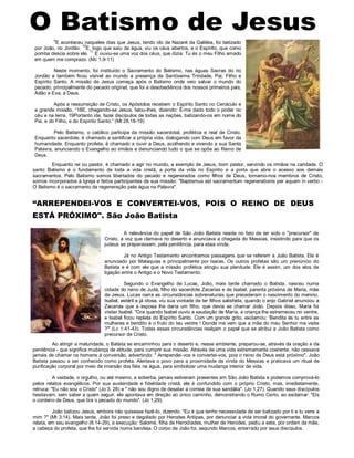 A relevância do papel de São João Batista reside no fato de ter sido o "precursor" de
Cristo, a voz que clamava no deserto e anunciava a chegada do Messias, insistindo para que os
judeus se preparassem, pela penitência, para essa vinda.
Já no Antigo Testamento encontramos passagens que se referem a João Batista. Ele é
anunciado por Malaquias e principalmente por Isaías. Os outros profetas são um prenúncio do
Batista e é com ele que a missão profética atingiu sua plenitude. Ele é assim, um dos elos de
ligação entre o Antigo e o Novo Testamento.
Segundo o Evangelho de Lucas, João, mais tarde chamado o Batista, nasceu numa
cidade do reino de Judá, filho do sacerdote Zacarias e de Isabel, parenta próxima de Maria, mãe
de Jesus. Lucas narra as circunstâncias sobrenaturais que precederam o nascimento do menino.
Isabel, estéril e já idosa, viu sua vontade de ter filhos satisfeita, quando o anjo Gabriel anunciou a
Zacarias que a esposa lhe daria um filho, que devia se chamar João. Depois disso, Maria foi
visitar Isabel. "Ora quando Isabel ouviu a saudação de Maria, a criança lhe estremeceu no ventre,
e Isabel ficou repleta do Espírito Santo. Com um grande grito, exclamou: 'Bendita és tu entre as
mulheres e bendito é o fruto do teu ventre ! Donde me vem que a mãe do meu Senhor me visite
?'" (Lc 1:41-43). Todas essas circunstâncias realçam o papel que se atribui a João Batista como
precursor de Cristo.
Ao atingir a maturidade, o Batista se encaminhou para o deserto e, nesse ambiente, preparou-se, através da oração e da
penitência - que significa mudança de atitude, para cumprir sua missão. Através de uma vida extremamente coerente, não cessava
jamais de chamar os homens à conversão, advertindo: " Arrependei-vos e convertei-vos, pois o reino de Deus está próximo". João
Batista passou a ser conhecido como profeta. Alertava o povo para a proximidade da vinda do Messias e praticava um ritual de
purificação corporal por meio de imersão dos fiéis na água, para simbolizar uma mudança interior de vida.
A vaidade, o orgulho, ou até mesmo, a soberba, jamais estiveram presentes em São João Batista e podemos comprová-lo
pelos relatos evangélicos. Por sua austeridade e fidelidade cristã, ele é confundido com o próprio Cristo, mas, imediatamente,
retruca: "Eu não sou o Cristo" (Jo 3, 28) e " não sou digno de desatar a correia de sua sandália". (Jo 1,27). Quando seus discípulos
hesitavam, sem saber a quem seguir, ele apontava em direção ao único caminho, demonstrando o Rumo Certo, ao exclamar: "Eis
o cordeiro de Deus, que tira o pecado do mundo". (Jo 1,29).
João batizou Jesus, embora não quisesse fazê-lo, dizendo: "Eu é que tenho necessidade de ser batizado por ti e tu vens a
mim ?" (Mt 3:14). Mais tarde, João foi preso e degolado por Herodes Antipas, por denunciar a vida imoral do governante. Marcos
relata, em seu evangelho (6:14-29), a execução: Salomé, filha de Herodíades, mulher de Herodes, pediu a este, por ordem da mãe,
a cabeça do profeta, que lhe foi servida numa bandeja. O corpo de João foi, segundo Marcos, enterrado por seus discípulos.
“ARREPENDEI-VOS E CONVERTEI-VOS, POIS O REINO DE DEUS
ESTÁ PRÓXIMO". São João Batista
9
E aconteceu naqueles dias que Jesus, tendo ido de Nazaré da Galiléia, foi batizado
por João, no Jordão.
10
E, logo que saiu da água, viu os céus abertos, e o Espírito, que como
pomba descia sobre ele.
11
E ouviu-se uma voz dos céus, que dizia: Tu és o meu Filho amado
em quem me comprazo. (Mc 1,9-11)
Neste momento, foi instituído o Sacramento do Batismo, nas águas Sacras do rio
Jordão e também ficou visível ao mundo a presença da Santíssima Trindade, Pai, Filho e
Espírito Santo. A missão de Jesus começa após o Batismo onde veio salvar o mundo do
pecado, principalmente do pecado original, que foi a desobediência dos nossos primeiros pais,
Adão e Eva, a Deus.
Após a ressurreição de Cristo, os Apóstolos recebem o Espírito Santo no Cenáculo e
a grande missão, “18E, chegando-se Jesus, falou-lhes, dizendo: É-me dado todo o poder no
céu e na terra. 19Portanto ide, fazei discípulos de todas as nações, batizando-os em nome do
Pai, e do Filho, e do Espírito Santo;” (Mt 28,18-19)
Pelo Batismo, o católico participa da missão sacerdotal, profética e real de Cristo.
Enquanto sacerdote, é chamado a santificar a própria vida, dialogando com Deus em favor da
humanidade. Enquanto profeta, é chamado a ouvir a Deus, acolhendo e vivendo a sua Santa
Palavra, anunciando o Evangelho ao irmãos e denunciando tudo o que se opõe ao Reino de
Deus.
Enquanto rei ou pastor, é chamado a agir no mundo, a exemplo de Jesus, bom pastor, servindo os irmãos na caridade. O
santo Batismo é o fundamento de toda a vida cristã, a porta da vida no Espírito e a porta que abre o acesso aos demais
sacramentos. Pelo Batismo somos libertados do pecado e regenerados como filhos de Deus, tornamo-nos membros de Cristo,
somos incorporados à Igreja e feitos participantes de sua missão: "Baptismus est sacramentum regenerationis per aquam in verbo -
O Batismo é o sacramento da regeneração pela água na Palavra".
 