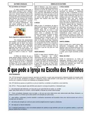 DOS PADRINHOS
Cân. 872 Ao batizando, enquanto possível, seja dado um padrinho, a quem cabe acompanhar o batizando adulto na iniciação cristã
e, junto com os pais, apresentar ao batismo o batizando criança. Cabe também a ele ajudar que o batizado leve uma vida de
acordo com o batismo e cumpra com fidelidade as obrigações inerentes.
Cân. 873 Admite-se apenas um padrinho ou uma só madrinha, ou também um padrinho e uma madrinha.
Cân. 874 § 1. Para que alguém seja admitido para assumir o encargo de padrinho, é necessário que:
1° - seja designado pelo batizando, por seus pais ou por quem lhes faz as vezes, ou, na falta
deles, pelo próprio pároco ou ministro, e tenha aptidão e intenção de cumprir esse encargo;
2° - Tenha completado dezesseis anos de idade, a não ser que outra idade tenha sido determinada pelo Bispo diocesano, ou
pareça ao pároco ou ministro que se deva admitir uma exceção por justa causa;
3° - seja católico, confirmado, já tenha recebido o santíssimo sacramento da Eucaristia e leve uma vida de acordo com a fé e o
encargo que vai assumir;
4° - não tenha sido atingido por nenhuma pena canônica legitimamente irrogada ou declarada;
5° - não seja pai ou mãe do batizando.
§ 2. O batizado pertencente a uma comunidade eclesial não católica só seja admitido junto com um padrinho católico, o qual será
apenas testemunha do batismo.
Por que batizar as crianças?
A razão teológica pela qual a
Igreja batiza crianças é que o Batismo
não é como uma matricula em um clube,
mas é um renascer para a vida nova de
filhos de Deus, que acontece mesmo que
a criança não tome conhecimento do fato.
Este renascer da criança a faz herdeira
de Deus. A partir do Batismo a graça
trabalha em seu coração (cf. 1 Jo 3,9),
como um princípio sobrenatural. Elas
não podem professar a fé, mas são
batizadas na fé da Igreja a pedido dos
pais.
Santo Agostinho explicava bem isto:
"As crianças são apresentadas
para receber a graça espiritual, não tanto
por aqueles que as levam nos braços
(embora, também por eles, se são bons
fiéis), mas sobretudo pela sociedade
espiritual dos santos e dos fiéis... É a
Mãe Igreja toda, que está presente nos
seus santos, a agir, pois é ela inteira que
os gera a todos e a cada um " (Epist.
98,5).
A Bíblia dá indícios de que a
Igreja sempre batizou crianças. Na casa
do centurião Cornélio ("com toda a sua
casa"; At 10,1s.24.44.47s); a negociante
Lídia de Filipos (At 16,14s); o carcereiro
de Filipos (16, 31-33), Crispo de Corinto
(At 18,8); a família de Estéfanas (1Cor 1,
16).
§628 O Batismo, cujo sinal original e
pleno é a imersão, significa eficazmente a
descida ao túmulo do cristão que morre
para o pecado com Cristo em vista de
uma vida nova: "Pelo Batismo nós fomos
sepultados com Cristo na morte, a fim de
que, como Cristo foi ressuscitado dentre
os mortos pela glória do Pai, assim
também nós vivamos vida nova" (Rm
6,4).
A ÁGUA:
§694 A água. O simbolismo da água é
significativo da ação do Espírito Santo no
Batismo, pois após a invocação do
Espírito Santo ela se torna a sinal
sacramental eficaz do novo nascimento:
assim como a gestação de nosso
primeiro nascimento se operou na água,
da mesma forma também a água
batismal significa realmente que nosso
nascimento para, a vida divina nos é
dado no Espírito Santo Mas "batizados
em um só Espírito" também "bebemos de
um só Espírito" (1Cor 12,13): o Espírito é,
pois também pessoalmente a água viva
que jorra de Cristo crucificado como de
sua fonte e que em nós jorra em Vida
Eterna.
VESTE BRANCA
§1243 A veste branca simboliza que o
batizado "vestiu-se de Cristo":
ressuscitou com Cristo. A vela, acesa no
círio pascal, significa que Cristo iluminou
o neófito. Em Cristo, os batizados são "a
luz do mundo" (Mt 5,14). O novo batizado
é agora filho de Deus no Filho único.
Pode rezar a oração dos filhos de Deus:
o Pai-Nosso.
A VELA ACESA
É um gesto muito significativo. Na
cerimônia do Batizado, o celebrante
convida os Pais a acenderem no Círio
Pascal a vela da sua criança e ele reza a
oração: “Pais e Padrinhos, esta luz vos é
entregue para que a alimenteis. Por isso,
esforçai-vos para que esta criança
caminhe na vida iluminada por Cristo,
como filho da luz. Perseverando na fé,
possa com todos os santos ir ao encontro
do Senhor, quando Ele vier. Recebei a
luz de Cristo!” Pelo Batismo somos
iluminados, participamos da Luz que é
Cristo. Não mais andamos nas trevas,
pois somos filhos de Deus. A vela acesa
pode significar também a nossa fé. Ela
mantendo-se acesa mostra que não
caminhamos nas trevas do inimigo. Os
Pais se tornam responsáveis para que a
criança se torne luz para os outros em
sua vida.
SANTO CRISMA
§1241 A unção com o santo crisma, óleo
perfumado consagrado pelo Bispo,
significa o dom do Espírito Santo ao novo
batizado. Este tornou-se um cristão, isto
é, "ungido" do Espírito Santo, incorporado
a Cristo, que é ungido sacerdote, profeta
e rei.
SINAL DA CRUZ
§1235 O sinal-da-cruz no limiar da
celebração, assinala a marca de Cristo
naquele que vai pertencer-lhe e significa
a graça da redenção que Cristo nos
proporcionou por sua cruz.
SÍMBOLOS DO BATISMOBATISMO CRIANÇAS
 