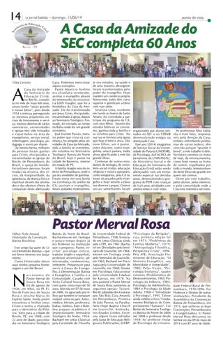 14 o jornal batista – domingo, 15/06/14 ponto de vista
Ycléa Cervino
A
Casa da Amizade
do Seminário de
Educação Cristã,
no Recife, comple-
ta no mês de maio 60 anos,
anunciando “quão grande
é nosso Deus”, pois desde
1954 continua perseguindo
os mesmos propósitos ini-
ciais de treinamento e servi-
ço. Muitos obreiros de vários
seminários, universidades
e igrejas têm sido treinados
e capacitados na área de
evangelismo, serviço social,
enfermagem, psicologia, pe-
dagogia e assim por diante.
Da mesma forma, milhares
de pessoas foram ganhas
para Cristo, discipuladas e
encaminhadas às igrejas do
Recife, de Pernambuco, do
Brasil, e quiçá do mundo.
Incontáveis pessoas foram
tiradas da miséria, dos ví-
cios, da marginalidade, da
ignorância, da doença física e
espiritual através das ativida-
des e dos obreiros cheios de
compaixão desta abençoada
Casa. Podemos mencionar
alguns exemplos:
Pastor Maurício Avelino
era alcoólatra inveterado,
aceitou o evangelho através
do testemunho da missioná-
ria Edith Vaughn, que foi a
fundadora da Casa da Ami-
zade. Ele foi transformado
por Jesus Cristo, discipulado,
encaminhado à igreja, depois
ao Seminário Teológico. For-
mado, foi enviado ao sertão
da Bahia onde fez um grande
ministério.
José Vicente Paixão, meni-
no pobre que vivia na vizi-
nhança, foi atingido pelas ati-
vidades da Casa da Amizade,
toda a família se converteu,
ele estudou no Seminário
Teológico Batista do Norte
do Brasil, hoje é pastor na
cidade de Bezerros, interior
do estado de PE.
A família Aragão veio do in-
terior de Pernambuco, onde o
pai era vendedor de galinhas.
Foram morar em uma favela
na vizinhança do prédio da
CA, ouviram o evangelho,
foram ajudados materialmen-
te nos estudos, na saúde e
de uma maneira abrangente
foram transformados pelo
poder do evangelho. Hoje
mantêm um comércio próprio
florescente, todos têm curso
superior e glorificam a Deus
com suas vidas.
Severina Lima, residente
em favela no bairro de Santo
Amaro, foi convidada a par-
ticipar do programa da CA,
com seus filhos. Através dos
estudos bíblicos se conver-
teu, ganhou toda a família e
os vizinhos para Cristo. Na
sua rua se formou uma igreja
que hoje é forte e ativa. Dos
nove filhos, um é pastor,
outro diácono, outro evan-
gelista, uma é pastora, todos
ativos glorificando a este tão
grande Deus.
Centenas de outros estu-
dantes de teologia, de minis-
tério social cristão, educação
religiosa e música passaram,
como estagiários, pela CA ou
foram alcançados pelo evan-
gelho e hoje servem a Deus
nos diversos campos. Centros
sociais semelhantes foram
organizados por alunos trei-
nados no SEC e no STBNB
desenvolvendo estágio na
abençoada Casa.
Este ano (2014) estagiários
de Serviço Social da Univer-
sidade do Paraná (UNOPAR),
de Psicologia, da FACHO, de
Jornalismo, da UNINASSAU,
de Ministério Social e de
Educação do Seminário de
Educação Cristã estão sendo
abençoados com um treina-
mento especial nas devidas
áreas; desenvolvendo o pro-
grama do PEPE com crianças
de 3 a 6 anos, atividades com
adolescentes e com mães.
As professoras Ábia Salda-
nha e Irani Nery, responsá-
veis pela direção da Casa,
embora enfrentando proble-
mas de várias ordens, têm
vencido porque “grande é
Jeová”, e este trabalho é dele.
No futuro veremos os frutos
de hoje, da mesma maneira,
como hoje vemos os frutos
de ontem, espalhados por
todo o mundo, testemunhan-
do deste Deus tão grande em
quem nós cremos.
Orem por este trabalho,
pelos alunos, pelos obreiros,
e pela comunidade onde a
Casa está inserida e servindo.
A Casa da Amizade do
SEC completa 60 Anos
Pastor Merval RosaOthon Ávila Amaral,
Historiador da Convenção
Batista Brasileira)
Esse artigo faz parte do Li-
vro Efemérides Batistas – que
em breve teremos seu lança-
mento.
Como Historiador deixo
aqui minha pequena home-
nagem e um Até Breve!
N
a s c i m e n t o d o
Pastor Merval de
Souza Rosa em
03 de agosto de
1926, em Altos, no PI. Fi-
lho de Francisco de Souza
Rosa e Jesuína Maria do
Espírito Santo. Ainda jovem
encontrou o Senhor Jesus
Cristo e sentiu a chamada
para o Ministério da Pala-
vra. Veio para a cidade de
Recife, PE, em 1948, com
22 anos de idade, para estu-
dar no Seminário Teológico
Batista do Norte do Brasil.
Bacharelou-se em Teologia
e pouco tempo depois já
era Professor na instituição
que o preparou. Pastor, es-
critor, psicólogo clínico,
tradutor (inglês e espanhol),
professor universitário, ad-
ministrador, conferencista,
intérprete. Preparou-se para
servir à Causa do Evange-
lho, à Denominação Batista
e Evangélica, à Família e a
Comunidade. Casado com
Anita Calland Souza Rosa,
com quem viveu mais de 50
anos, falecida em 07 de maio
de 2006, foi agraciado por fi-
lhos que também se tornaram
notável como os pais: Aneci,
médica; Miriam, professora;
Esdras, médico, Ester e Rute.
Seu preparo acadêmico é
impressionante: Seminário
Teológico do Norte, 1954;
Bacharel em Letras Clássicas
pela Faculdade de Filosofia
da Universidade Federal de
Pernambuco, 1958; licencia-
do em Letras Clássicas ainda
pela UFPE, em 1961; Bacha-
rel em Divindades pelo Semi-
nário de Louisville, em 1964;
Mestre em Teologia ainda
pelo Seminário de Louisville,
em 1965; Bacharel em Psico-
logia pela Universidade de
Louisville, em 1968; Doutor
em Psicologia Educacional
pela Universidade Estadual
do Kansas, em 1978. Na
área pastoral o Pastor Merval
de Souza Rosa pastoreou as
seguintes igrejas: Tejipió,
Recife; Jaboatão dos Guarara-
pes; São Brás, Casa Amarela
em Pernambuco; Primeira
de João Pessoa, na Paraíba;
New Hope Baptist Church
em Louisville, Kentucky,
nos Estados Unidos. Escre-
veu alguns livros editados
pela Junta de Educação Reli-
giosa e Publicações, JUERP:
“Psicologia da Religião”,
cuja primeira edição foi
em 1971; “Problemas da
Família Moderna”, 1979;
“Antropologia Filosófica,
Perspectiva Cristã”, 1996.
Pela AFE, Associação Flu-
minense de Educação, “O
Ministro Evangélico, sua
Identidade e Integridade”,
1982; Pelas Vozes, “Psi-
cologia Evolutiva”, quatro
volumes (Problemática do
Desenvolvimento, 1983; Psi-
cologia da Infância, 1984;
Psicologia da Adolescência,
1984 e Psicologia da Idade
Adulta, 1984) e “Introdução
à Psicologia”, 1995. Talvez
ainda inédito o livro “Funda-
mentos Biológicos do Com-
portamento Humano”. Foi
Reitor do Seminário Teológi-
co Batista do Norte de 2004
até 2008 e professor desde
1954; foi professor titular
de Psicologia da Universi-
dade Federal Rural de Per-
nambuco, 1970-1996. Foi
Professor e Diretor de outras
instituições, Presidente da
Assembleia da Convenção
Batista de Pernambuco, em
1973, que unificou as duas
Convenções, Pernambucana
e Evangelizadora. O Pastor
Merval Rosa descansou no
Senhor no dia 09 de maio de
2014 com 87 anos de idade.
 