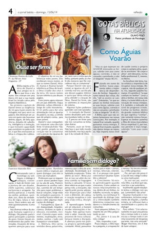 4 o jornal batista – domingo, 15/06/14
GOTAS BÍBLICAS
NA ATUALIDADE
OLAVO FEIJÓ
Pastor, professor de Psicologia
Como Águias
Voarão
reflexão
“Mas os que esperam no
SENHOR renovarão as for-
ças, subirão com asas como
águias; correrão, e não se
cansarão; caminharão, e não
se fatigarão” (Isaías 40.31).
F
alando em nome do
Senhor, Isaías argu-
menta sobre a impor-
tância de depender-
mos do Senhor. Segundo o
rumo natural das coisas, diz
ele, “até os jovens se can-
sam”. Entretanto, “os que es-
peram no Senhor renovarão
as suas forças, subirão com
asas como águias, correrão e
não se cansarão; caminharão
e não se fatigarão” (Is 40.31).
A Bíblia quer que não se-
jamos fantasiosos nas nossas
convicções. Por exemplo: é
natural ficar cansado, quando
gastamos nossa energia. É
natural ficar exausto, quando
não damos tempo ao repou-
so. Não importa nosso nível
de saúde contra o próprio
corpo e a própria alma, quan-
do se envolvem “de corpo e
alma”, sem descanso, no tra-
balho profissional. E, mesmo,
no Reino.
Ao focalizar este tema, Isa-
ías enfatiza a importância de
recuperar nossa energia. Re-
cuperar, não de qualquer jei-
to. Ou, segundo palpites hu-
manos. O caminho é: “os que
confiam no Senhor”. Levar a
sério o Senhor, em nossa vida
diária, é a fonte bíblica da re-
novação de nossas energias.
E é, também, o indicador do
nível do progresso cristão.
Confiar no Senhor, dentro
do grande contexto bíblico
do que significa “confiar”,
não somente renova forças.
Esperar no Senhor aumenta
a fibra de nossa musculatura
física e espiritual. E, por isso,
nos permite ir mais longe,
subindo “com asas como
águias”.
Francisco Mancebo Reis
C
ontrastando com o
monólogo ou soli-
lóquio, o diálogo é
colóquio, conver-
sação, e bate de frente com
a postura de um ditador,
chefe supremo, soberano
exclusivista e arrogante. Na
família patriarcal, o marido
era senhor, professor, sacer-
dote, juiz, dono da verdade.
Via de regra, falava e não
ouvia. Dava ordens sem ad-
mitir questionamento. Como
é hoje?
Nas diversas esferas da atu-
ação humana sugere-se o
diálogo. Orçamento partici-
pativo pressupõe a opinião
do povo. Greves forçam en-
tendimentos das partes inte-
ressadas. Invasores de terras
querem atenção para suas
Cleverson Pereira do Valle
Pr. da PIB em Artur
Nogueira - SP
A
Bíblia registra a his-
tória de Daniel e
seus amigos no li-
vro que leva o seu
nome. Eles viveram em uma
época em que a sua nação
Israel foi levada cativa pelo
Império Babilônico.
No primeiro capítulo de
Daniel lemos as exigências
do rei para trazer jovens da
linhagem real para servir no
palácio. Eles deveriam ser: jo-
vens em quem não houvesse
defeito algum, de bela apa-
rência, dotados de sabedo-
ria, inteligência e instrução,
e que tivessem capacidade
para assistirem no palácio do
rei, e que lhes ensinassem as
letras e a língua dos caldeus.
reivindicações. Bandidos
fazem reféns e esperam por
quem dialogue com eles (e
como são malvados!).
Professores que se neguem
a ouvir alunos perdem espa-
ço na sala de aula. Pastores
desatentos às ovelhas sofri-
das, carentes de um tempi-
nho para expor problemas e
buscar soluções, longe estão
do verdadeiro pastoreio. E
na família? Vamos refletir um
pouco sobre algumas impli-
cações do diálogo?
1. Transparência. Quer di-
zer: diafaneidade, limpidez,
clareza. Diáfano se opõe a
obscuro, escondido, invi-
sível. Convém expor senti-
mentos, insatisfações, erros,
medos, sonhos – tudo com
franqueza e sinceridade.
2. Abertura. Dos vários
sentidos dessa palavrinha,
O objetivo do rei era ba-
bilonizar estes jovens. Eles
receberam novos nomes, já
que os nomes Daniel, Misa-
el, Azarias e Ananias faziam
referência ao Deus de Israel,
o Deus criador dos céus e
da terra. Os novos nomes
faziam referência aos deuses
pagãos.
Esses jovens agora estavam
em um país diferente, língua
diferente, cultura diferente e
longe do culto monoteísta.
O rei pediu para dar uma
alimentação com as iguarias
do palácio, ou seja, a comida
que ele próprio comia, para
esses jovens.
Daniel e seus companhei-
ros tomaram uma decisão
firme. O versículo 8 diz: “Da-
niel, porém, propôs no seu
coração não se contaminar
com a porção das iguarias do
interessa aqui a ideia de aces-
sibilidade, flexibilidade. Já é
badalada a expressão: “Estou
aberto ao novo”. Resta ava-
liar se isso vai além da cor-
tesia contida na linguagem
bonita e cativante. O novo
deve referir-se ao que o outro
pensa e diz, a inovações, não
significando pronta adesão,
mas disposição para lidar
com o diferente, de cabeça
e coração receptivos e com
uma visão crítica, discipli-
nada.
3. Aprendizagem. Sendo
um ser educável, o homem
recebe informações e for-
mação. Não apenas trans-
mite o saber. Inserido num
processo de troca cultural,
torna-se mestre e discípulo.
A abertura posta em práti-
ca propicia aprendizagem
constante. Afinal, possuímos
rei, nem com o vinho que ele
bebia; portanto pediu ao che-
fe dos eunucos que lhe con-
cedesse não se contaminar”.
Porque Daniel não quis
comer as iguarias do rei? A
comida real era sacrificada
aos deuses pagãos (ídolos)
e participar desta refeição
seria ofender o coração de
Deus. Daniel foi firme, não
se submeteu às imposições
do sistema. 	
Algumas lições podemos
aprender com este episódio:
1. A exemplo de Daniel,
somos desafiados pelo siste-
ma mundano todos os dias.
2. É preciso ser firme para
não nos curvarmos às tenta-
ções diárias.
Portanto, ouse ser firme.
Não faça o que todo mundo
está fazendo, mas faça aquilo
que é da vontade de Deus.
muitos pais e mães – jornais,
revistas, televisão, internet,
etc. E as pessoas com quem
convivemos? Quantas lições
têm a oferecer!
4. Crescimento. Só exis-
te aprendizagem quando
crescemos. Como andam os
nossos relacionamentos na
rua, dentro de um ônibus, no
trabalho, na escola, na igreja,
na família, na vizinhança? A
qualidade do diálogo (não
só a intensidade) também
determina conquistas sau-
dáveis e o fortalecimento da
comunhão.
Num pequeno folheto, li a
respeito de um filho pergun-
tando ao pai:
_ Pai, posso ir à casa de
meu colega?
_ Não, respondeu o pai.
Pouco depois, o filho repe-
tiu a pergunta, e a resposta foi
a mesma. Na terceira tentati-
va, o filho perguntou:
_ Pai, por que não posso ir
à casa de meu colega? (cobra-
va uma explicação).
_ Eu sou seu pai, você é
meu filho, e já disse que não,
concluiu o pai autoritário.
Inutilmente aquele estudan-
te tentou o diálogo com seu
pai. Lamentável, não acha?
Quantas frustrações e res-
sentimentos, inclusive rompi-
mento de relações, a família
evitaria, se cultivasse mais a
sensibilidade e a prática do
diálogo!
Para refletir: “Um relacio-
namento no qual uma pessoa
fala o tempo todo e a outra
escuta o tempo todo é um
relacionamento de terapeuta
paciente, não uma amizade”
(Roger Horchow, em A Arte
de fazer amigos).
 