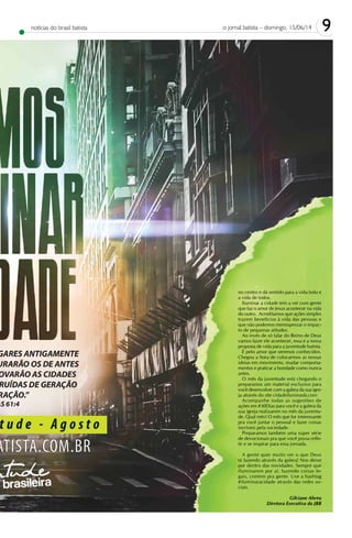 9o jornal batista – domingo, 15/06/14notícias do brasil batista
no centro e dá sentido para a vida toda e
a vida de todos.
Iluminar a cidade tem a ver com gente
que faz o amor de Jesus acontecer na vida
do outro. Acreditamos que ações simples
trazem benefícios à vida das pessoas e
que não podemos menosprezar o impac-
to de pequenas atitudes.
Ao invés de só falar do Reino de Deus
vamos fazer ele acontecer, essa é a nossa
proposta de vida para a juventude batista.
É pelo amor que seremos conhecidos.
Chegou a hora de colocarmos as nossas
ideias em movimento, mudar comporta-
mentos e praticar a bondade como nunca
antes.
O mês da juventude está chegando e
preparamos um material exclusivo para
você desenvolver com a galera da sua igre-
ja através do site cidadeiluminada.com
Acompanhe todas as sugestões de
ações em #30Dias para você e a galera da
sua igreja realizarem no mês da juventu-
de. Qual mês? O mês que for interessante
pra você juntar o pessoal e fazer coisas
incríveis pela sociedade.
Preparamos também uma super série
de devocionais pra que você possa refle-
tir e se inspirar para essa jornada.
A gente quer muito ver o que Deus
tá fazendo através da galera! Nos deixe
por dentro das novidades. Sempre que
iluminarem por aí, fazendo coisas le-
gais, contem pra gente. Use a hashtag
#iluminaracidade através das redes so-
ciais.
Gilciane Abreu
Diretora Executiva da JBB
 