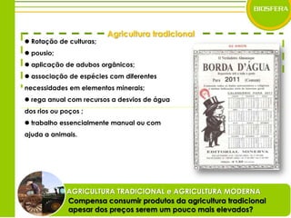 Agricultura tradicional Rotação de culturas;  pousio;  aplicação de adubos orgânicos; associação de espécies com diferentes necessidades em elementos minerais; rega anual com recursos a desvios de água dos rios ou poços ; trabalho essencialmente manual ou com ajuda a animais.AGRICULTURA TRADICIONAL e AGRICULTURA MODERNACompensa consumir produtos da agricultura tradicional apesar dos preços serem um pouco mais elevados?