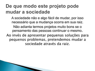 A sociedade não e algo fácil de mudar, por isso 
necessário que a mudança ocorra em sua raiz. 
Não adianta termos projetos muito bons se o 
pensamento das pessoas continuar o mesmo. 
Ao invés de apresentar pequenas soluções para 
pequenos problemas, pretendemos mudar a 
sociedade através da raiz. 
 
