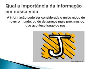 A informação pode ser considerada o único modo de 
mover o mundo, ou de deixarmos mais próximos do 
que acontece longe de nós. 
 