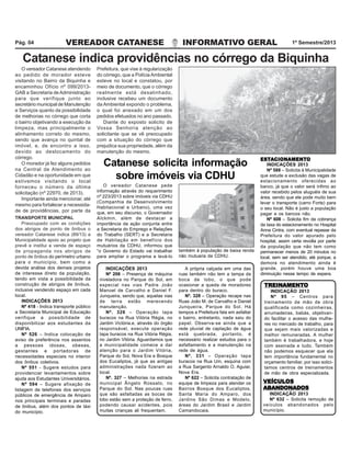 VEREADOR CATANESE INFORMATIVO GERAL 1º Semestre/2013Pág. 04
O vereador Catanese atendendo
ao pedido de morador esteve
visitando no Bairro da Biquinha e
encaminhou Ofício nº 099/2013-
GAB a Secretaria deAdministração
para que verifique junto ao
secretário municipal de Manutenção
e Serviços quanto da possibilidade
de melhorias no córrego que corta
o bairro objetivando a execução da
limpeza, mas principalmente o
alinhamento correto do mesmo,
sendo que avança no quintal de
imóvel, e, de encontro a isso,
devido ao deslocamento do
córrego.
O morador já fez alguns pedidos
na Central de Atendimento ao
Cidadão e na oportunidade em que
estivemos visitando o local
forneceu o número da última
solicitação (nº 22970, de 2013).
Importante ainda mencionar, até
mesmo para fortalecer a necessida-
de de providências, por parte da
Catanese indica providências no córrego da Biquinha
Prefeitura, que vise à regularização
do córrego, que a Polícia Ambiental
esteve no local e constatou, por
meio de documento, que o córrego
realmente está desalinhado,
inclusive recebeu um documento
da Ambiental expondo o problema,
o qual foi anexado em um dos
pedidos efetuados no ano passado.
Diante do exposto solicito de
Vossa Senhoria atenção ao
solicitante que se vê preocupado
com a situação do córrego que
prejudica sua propriedade, além da
manutenção do mesmo.
ESTESTESTESTESTAAAAACIONCIONCIONCIONCIONAMENTAMENTAMENTAMENTAMENTOOOOO
INDICAÇÕES 2013
Nº 588 – Solicita à Municipalidade
que estude a exclusão das vagas de
estacionamento oferecidas ao
banco, já que o valor será ínfimo ao
valor recebido pelos aluguéis de sua
área, sendo que ele pode muito bem
levar o transporte (carro Forte) para
o seu local. Não é justo a população
pagar e os bancos não.
Nº 608 – Solicita fim da cobrança
da taxa do estacionamento no Hospital
Anna Cintra, com eventual repasse da
Prefeitura do valor apurado pelo
hospital, assim certa revolta por parte
da população que não tem como
permanecer menos de 20 minutos no
local, sem ser atendido, até porque, a
demora no atendimento ainda é
grande, porém houve uma boa
diminuição nesse tempo de espera.
VEÍCULOSVEÍCULOSVEÍCULOSVEÍCULOSVEÍCULOS
ABANDONADOSABANDONADOSABANDONADOSABANDONADOSABANDONADOS
INDICAÇÃO 2013
Nº 632 – Solicita remoção de
veículos abandonados pelo
município.
TREINTREINTREINTREINTREINAMENTAMENTAMENTAMENTAMENTOOOOO
INDICAÇÃO 2013
Nº 95 – Centros para
treinamento de mão de obra
qualificada como cozinheiras,
arrumadeiras, babás, objetivan-
do facilitar o acesso das mulhe-
res no mercado de trabalho, para
que sejam mais valorizadas e
melhor remuneradas. A mulher
também é trabalhadora, e hoje
com assinada e tudo. Também
não podemos esquecer que ela
tem importância fundamental no
orçamento familiar, por isso solici-
tamos centros de treinamentos
de mão de obra especializada.
INDICAÇÕES 2013
Nº 206 – Presença de máquina
niveladora no Parque do Sol, em
especial nas vias Padre João
Manoel de Carvalho e Daniel F.
Junqueira, sendo que, aquelas vias
de terra estão merecendo
manutenção.
Nº. 326 – Operação tapa
buracos na Rua Vitória Régia, no
Jardim Victória.e, através do órgão
responsável, execute operação
tapa buracos na Rua Vitória Régia,
no Jardim Vitória. Aguardamos que
a municipalidade comece a dar
atenção para o Jardim Vitória,
Parque do Sol, Nova Era e Bosque
dos Eucaliptos, já que as antigas
administrações nada fizeram ao
local.
Nº. 327 – Melhorias na estrada
municipal Ângelo Rossato, no
Parque do Sol. Nas poucas ruas
que são asfaltadas as bocas de
lobo estão sem a proteção de ferro,
podendo causar acidentes, pois
muitas crianças ali frequentam.
A própria calçada em uma das
ruas também não tem a tampa da
boca de lobo, o que pode
ocasionar a queda de moradores
para dentro do buraco.
Nº. 328 – Operação recape nas
Ruas João M. de Carvalho e Daniel
Junqueira, Parque do Sol. Há
tempos a Prefeitura fala em asfaltar
o bairro, entretanto, nada saiu do
papel. Observa-se ainda que a
rede pluvial de captação de água
está quebrada, portanto, é
necessário realizar estudos para o
asfaltamento e a manutenção na
rede de água.
Nº. 331 – Operação tapa
buracos na Rua Um, esquina com
a Rua Sargento Arnaldo O. Aguiar,
Nova Era.
Nº 622 – Solicita contratação de
equipe de limpeza para atender os
Bairros Bosque dos Eucaliptos,
Santa Maria do Amparo, dos
Jardins São Dimas e Modelo,
áreas do Jardim Brasil e Jardim
Camandocaia.
TRANSPORTE MUNICIPAL
Preocupado com as condições
dos abrigos de ponto de ônibus o
vereador Catanese indica (89/13) a
Municipalidade apoio ao projeto que
prevê e institui a venda de espaço
de propaganda nos abrigos de
ponto de ônibus do perímetro urbano
para o município, bem como a
devida análise dos demais projetos
de interesse direto da população,
tendo em vista a possibilidade da
construção de abrigos de ônibus,
inclusive vendendo espaço em cada
local.
INDICAÇÕES 2013
Nº 418 - Indica transporte público
a Secretaria Municipal de Educação
verifique a possibilidade de
disponibilizar aos estudantes da
UNIFIA.
Nº 526 – Indica colocação de
aviso de preferência nos assentos
a pessoas idosas, obesas,
gestantes e portadoras de
necessidades especiais no interior
dos ônibus coletivos.
Nº 551 - Sugere estudos para
providenciar levantamentos sobre
ajuda aos Estudantes Universitários.
Nº 594 – Sugere afixação de
listagem de telefones dos serviços
públicos de emergência de Amparo
nos principais terminais e paradas
de ônibus, além dos pontos de táxi
do município.
O vereador Catanese pede
informação através do requerimento
nº 223/2013 sobre imóveis via CDHU
(Companhia de Desenvolvimento
Habitacional e Urbano), uma vez
que, em seu discurso, o Governador
Alckmin, além de destacar a
importância da ação conjunta entre
a Secretaria do Emprego e Relações
do Trabalho (SERT) e a Secretaria
de Habitação em benefício dos
mutuários da CDHU, informou que
“o Governo do Estado vai trabalhar
para ampliar o programa e levá-lo
Catanese solicita informação
sobre imóveis via CDHU
também à população de baixa renda
não mutuaria da CDHU.
 