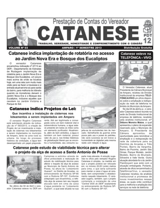 VOLUME Nº 03 AMPARO / 1º SEMESTRE 2013 Distribuição Gratuita
Catanese esteve na
TELEFÔNICA – VIVO
O Vereador Catanese, atual
Presidente da Câmara Municipal
de Amparo, recebeu da Divisão
Institucional da empresa TELE-
FÔNICA/VIVO um ofício dispon-
do sobre a ampliação e redispo-
sição da rede de telefonia no
âmbito do Município de Amparo.
No dia 04 de abril p.p., o vere-
ador Catanese esteve reunido na
sede da Divisão Institucional da
empresa de telefonia, recebido
pela analista institucional, srª
Débora Moreira Matos, a qual
apresentou o plano de expansão
reservado para o Município de
Amparo. O Presidente da
Câmara aproveitou da
oportunidade para reivindicar a
ampliação e a redisposição da
rede de cobertura para os
Distritos de Arcadas e Três
Pontes, Bairro da Varginha,
Bairro da Pocinha, Jardim São
Dimas, Parque Modelo, Jardim
Modelo, Bairro do Brumado,
Silvestre e Vale Verde. Outra
situação abordada foi o do Jardim
Flamboyant que está com a
situação embargada. Portanto,
através de oficio encaminhado à
Telefônica/Vivo, o vereador
Catanese recebeu da analista
institucional a promessa de
novos investimentos nessas
áreas, os quais virão contribuir
para a melhoria e ampliação dos
serviços na rede de telefonia.
O vereador Catanese
encaminhou indicação nº 47/13 ao
DER - Departamento de Estradas
de Rodagem implantação de
rotatória para o Jardim Nova Era e
Bosque dos Eucaliptos, um pouco
mais acima de onde se localiza
hoje, em uma reta com muito mais
visão para se fazer a travessia e a
entrada atual serviria só para saída
do bairro, para melhoria do trânsito
quando os moradores deixam o
Jardim Nova Era e o Bosque dos
Eucaliptos, inclusive aqueles que
residem no Jardim Victória e
Parque do Sol.
Catanese indica implantação de rotatória no acesso
ao Jardim Nova Era e Bosque dos Eucaliptos
Catanese indica Projetos de Lei:Catanese indica Projetos de Lei:Catanese indica Projetos de Lei:Catanese indica Projetos de Lei:Catanese indica Projetos de Lei:
Que incentiva a instalação de cisternas nos
loteamentos a serem implantados em Amparo
O vereador Rogério Catanese
está solicitando através da indica-
ção de nº 593/2013, a criação de
Projeto de Lei incentivando a insta-
lação de cisternas nos loteamentos
a serem implantados no município
de Amparo, tanto na zona rural ou
urbana. Ao longo do processo
histórico da civilização, a água tem
desempenhado um papel preponde-
rante. Até ser legitimada e consa-
grada como um bem material vital à
sobrevivência humana, a água este-
ve presente em todos os mitos como
um elemento purificador. Atualmen-
te, além de bem simbólico, a água é
também um bem material, possui
valor de uso e, nos limites históricos
da globalização liberal que se encon-
tra a humanidade, seu consumo su-
jeita-se às excludentes leis de mer-
cado. Semelhante às guerras entre
povos pelo uso e posse do petróleo,
não será surpresa se em breve a
humanidade se digladiar pela mesma
razão com relação à água.
No último dia 04 de Abril o vere-
ador Catanese esteve no DER em
Catanese pede estudo de viabilidade técnica para alterar
o projeto da alça de acesso a Santo Antonio de Posse
Campinas e solicitou através de
oficio protocolado a realização de
estudo de viabilização técnica para
alterar o traçado da alça de acesso
ao Município de Santo Antonio de
Posse, na altura do “Loteamento
Guarani”, no Distrito de Arcadas, no
entroncamento da Rodovia SP-95
com a Rodovia SP-107. Conforme
anteprojeto que encaminhou, a refe-
rida alça de acesso tem seu traçado
alocado bem em cima da caixa
d´agua existente no “Loteamento
Guarani”, a qual está situada na sua
parte mais elevada. A solução suge-
rida no ofício pelo vereador Rogério
Catanese é simples, na medida em
que o projeto poderá ser relocado
em, no mínimo 20,00 (vinte) metros
para cima, o que seria suficiente
para manter a caixa d´agua ali exis-
tente, sem comprometer o abasteci-
mento naquele loteamento. O vere-
ador sugeriu, também, que o projeto
contemple a instalação de uma
“Central SOS do DER” exatamente
no entroncamento da Rodovia SP-
95 com a Rodovia SP-107.
TRABALHO, SERIEDADE, HONESTIDADE E COMPROMETIMENTO COM O CIDADÃO
 