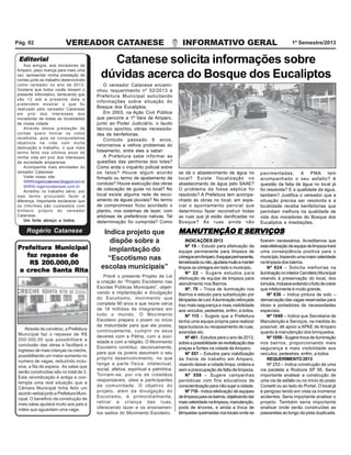 Pág. 02

VEREADOR CATANESE

Editorial

Aos amigos, aos moradores de
Amparo, peço licença para mais uma
vez, apresentar minha prestação de
contas junto ao trabalho desenvolvido
como vereador no ano de 2013.
Gostaria que todos vocês lessem o
presente Informativo, lembrando que
são 12 até a presente data e
pretendem mostrar o que foi
realizado pelo vereador Catanese
em prol dos interesses dos
moradores de todas as localidades
de nossa cidade.
Através dessa prestação de
contas quero honrar os votos
recebidos, pois só conquistamos
objetivos na vida com muita
dedicação e trabalho, o que mais
tenho feito nos últimos anos de
minha vida em prol dos interesses
da sociedade amparense.
Acompanhe mais atividades do
vereador Catanese:
Visite nosso site:
WWW.rogeriocatanese.blogspot.com.br
WWW.rogeriocatanese.com.br
Acredito no trabalho sério, por
isso tenho procurado fazer a
diferença. Importante esclarecer que
os informes são custeados com
dinheiro próprio do vereador
Catanese.
Um forte abraço a todos.

Rogério Catanese
Prefeitura Municipal
faz repasse de
R$ 200.000,00
a creche Santa Rita

Através de convênio, a Prefeitura
Municipal faz o repasse de R$
200.000,00 que possibilitará a
conclusão das obras e facilitará o
ingresso de mais crianças na creche,
possibilitando um maior aumento no
numero de vagas, reduzindo inclusive, a fila de espera. As salas que
serão construídas são no total de 3.
Esta reivindicação é antiga e contempla uma real situação que a
Câmara Municipal tinha feito um
acordo verbal junto a Prefeitura Municipal. O beneficio da construção de
mais salas ajudará muito aos pais e
mães que aguardam uma vaga.

INFORMATIVO GERAL

1º Semestre/2013

Catanese solicita informações sobre
dúvidas acerca do Bosque dos Eucaliptos
O vereador Catanese encaminhou requerimento nº 52/2013 à
Prefeitura Municipal solicitando
informações sobre situação do
Bosque dos Eucaliptos.
Em 2003, na Ação Civil Pública
que percorre a 1ª Vara de Amparo,
junto ao Poder Judiciário, o laudo
técnico apontou várias necessidades de benfeitorias.
Contudo passado 6 anos,
retornamos a velhos problemas do
loteamento, entre eles a saber:
A Prefeitura sabe informar as
questões das penhoras dos lotes?
Como anda o inquérito policial sobre
os fatos? Houve algum acordo
firmado ou termo de ajustamento de
conduta? Houve execução das obras
de colocação de guias no local? No
local existe alguma rede de escoamento de águas pluviais? No termo
de compromisso ficou acordado o
plantio, nos sistemas de lazer, com
arbóreas de preferência nativas. Tal
determinação foi cumprida? Como

Indica projeto que
dispõe sobre a
implantação do
“Escotismo nas
escolas municipais”
Prevê o presente Projeto de Lei
a criação do “Projeto Escotismo nas
Escolas Públicas Municipais”, objetivando a implantação e divulgação
do Escotismo, movimento que
completa 90 anos e que reúne cerca
de 16 milhões de integrantes em
todo o mundo. O Movimento
Escoteiro prepara o jovem no início
da maturidade para que ele possa,
continuamente, cumprir os seus
deveres com a Pátria, com a sociedade e com a religião. O Movimento
Escoteiro contribui, decisivamente,
para que os jovens assumam o seu
próprio desenvolvimento, no que
tange a parte física, intelectual,
social, afetiva, espiritual e patriótica.
Tornam-se, por via de cidadãos
responsáveis, úteis e participantes
da comunidade. O objetivo do
projeto, além da divulgação do
Escotismo, é primordialmente,
retirar a criança das ruas,
oferecendo lazer e os ensinamentos sadios do Movimento Escoteiro.

se dá o abastecimento de água no
local? Existe fiscalização no
abastecimento de água pelo SAAE?
O problema da fossa séptica foi
resolvido? A Prefeitura tem acompanhado às obras no local, em especial o apontamento pericial que
determinou fazer reconstruir todas
as ruas que já estão danificadas no
Bosque? As ruas ainda não

pavimentadas, A PMA tem
acompanhado o seu asfalto? A
questão da falta de água no local já
foi resolvida? E a qualidade da água,
também? Justifica o vereador que a
situação precisa ser resolvida e a
localidade receba benfeitorias que
permitam melhora na qualidade de
vida dos moradores do Bosque dos
Eucaliptos e imediações.

MANUTENÇÃO E SERVIÇOS
INDICAÇÕES 2013
Nº 19 – Estudo para efetivação de
equipe permanente para limpeza de
córregos emAmparo. Aequipe permanente,
terceirizada ou não, ajudaria muito a manter
limpos os córregos em todo o município.
Nº 22 – Sugere estudos para
efetivação de equipe de limpeza para
atendimento nos Bairros.
Nº. 70 – Troca de iluminação nos
Bairros e estudo para substituição por
lâmpadas de Led. A iluminação reforçada
traz mais segurança e mais visibilidade
aos veículos, pedestres, enfim, a todos.
Nº 115 – Sugere que a Prefeitura
tenha uma equipe própria para realizar
tapa buracos ou recapeamento de ruas,
avenidas etc.
Nº 461 - Estudos para o ano de 2013,
sobre a possibilidade de revitalização das
praças e fontes na cidade de Amparo.
Nº 557 – Estudos para viabilização
da frente de trabalho em Amparo,
visando deixar a cidade limpa, ordeira e
sem a preocupação de falta de limpeza.
Nº 558 – Sugere campanhas
periódicas com fins educativos de
conscientização para não sujar a cidade.
Nº 710 - Indica efetivação de equipes
de limpeza para os bairros, objetivando dar
mais celeridade na limpeza, manutenção,
poda de árvores, e ainda a troca de
lâmpadas queimadas nos locais onde se

fizerem necessários. Acreditamos que
esta efetivação de equipe de limpeza trará
uma conseqüência positiva para o
município, trazendo uma maior celeridade
na limpeza dos bairros.
Nº 624 – Solicita melhorias na
iluminação no interior Cemitério Municipal
visando à preservação do local, dos
túmulos, inclusive evitando o furto de cobre
que infelizmente é muito grande.
Nº 636 – Indica pintura de solo –
demarcação das vagas reservadas para
idoso e portadores de necessidades
especiais.
Nº 1048 – Indica que Secretaria de
Manutenção e Serviços, na medida do
possível, dê apoio a APAE de Amparo
quanto à manutenção dos brinquedos.
Nº 1059 - Sugere troca de iluminação
nos bairros, proporcionando mais
segurança e mais visibilidade aos
veículos, pedestres, enfim, a todos
REQUERIMENTO 2013
Nº 253 – Indica construção de uma
via paralela a Rodovia SP 95. Seria
importante analisar a construção de
uma via de asfalto ou no início do posto
Corsetti ou ao lado do Portal. O local já
é perigoso tendo em vista os inúmeros
acidentes. Seria importante analisar o
projeto. Também seria importante
analisar onde serão construídas as
passarelas ao longo da pista duplicada.

 