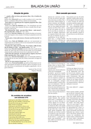 BALADA DA UNIÃOJulho 2014 7
“… pondo o olhar em Jesus, que passava, disse: «Eis o Cordeiro de
Deus!»” (jo 1, 36)
Senhor Jesus, Porta da Fé, que eu saiba reconhecer em ti, como João
Batista, o verdadeiro Filho de Deus, redentor da humanidade.
“Jesus voltou-se e, notando que eles o seguiam, perguntou-lhes: «Que
procurais?»” (jo 1, 38)
Senhor Jesus, Porta da Sabedoria, que a Tua interpelação seja uma
constante na minha vida e fomente em mim a vontade firme de apro-
fundar as razões da Fé.
“Eles disseram-lhe: «Rabi – que quer dizer Mestre – onde moras?».
Ele respondeu-lhes: «Vinde ver»” (jo 1, 38 b)
Senhor Jesus, Porta da Confiança, que o desafio da adesão ao teu proje-
to de amor inquiete o meu coração e o fortaleça no propósito sincero de
te servir.
“Foram, pois, e viram onde morava e ficaram com Ele nesse dia” (jo
1, 39)
Senhor Jesus, Porta da Fidelidade, ajuda-me a ser perseverante no
cumprimento da tua Palavra e fiel aos teus ensinamentos de amor para,
assim, permanecer na tua graça.
“Fixando nele o olhar, Jesus disse-lhe: «Tu és Simão, o filho de João.
Hás-de chamar-te Cefas» – que significa pedra.” (jo 1, 42)
Senhor Jesus, Porta da Comunhão, derrama sobre mim o poder do teu
espírito de Amor para que ele faça de mim pedra viva da tua Igreja,
comprometida na edificação do teu reino no presente de cada dia.
“Então disse-lhe Natanael: «de Nazaré pode vir alguma coisa boa?»
Filipe respondeu-lhe: «Vem e verás!»” (jo 1, 46)
Senhor Jesus, Porta da Fraternidade, quero ser testemunha autêntica e
transfigurada do teu amor junto dos irmãos, anunciador da alegria do
Evangelho.
“Hás-de ver coisas maiores do que estas.” (jo 1, 50 b)
Senhor Jesus, Porta da Eternidade, que pela tua Ressurreição nos tor-
naste participantes da história da salvação, saiba eu reconhecer na mi-
nha vida terrena as manifestações da tua glória, aguardando o teu re-
gresso definitivo.
Sandra do Vale, CF 1225
Bragança-Miranda
Oração da porta
Ainda que eu não VEJA o azul do mar
Mesmo que não CHEIRE o verde da terra
Há uma fé em mim que vive e espera
Nada vai fazer-me duvidar.
Ainda que eu não OUÇA a chuva a cair
Mesmo que não FALE a língua do mundo
Há uma fé em mim que vem do fundo
Nada vai fazer-me desistir.
Como uma só gota de água cura
E dá alimento no deserto
Cristo sorri em notas de partitura
E num abraço Ele é trilho certo.
Ainda que não SINTA o amor dos homens
Mesmo que não haja réstia de esperança
Há “O PURO BRANCO” da cor das nuvens
Que me desafia à mudança.
Os sentidos de acreditar:
um ostinato à Fé
Apresso-me a prevenir os leito-
res: não vou escrever sobre desâ-
nimo, descrença ou abulia. Não o
quero fazer, embora pudesse en-
contrar pretextos nas dificulda-
des diárias. O título destas linhas
quer ser uma simples prevenção,
a pensar nas férias. Não é, de fac-
to, tão raro quanto isso que, ao
fim de uns dias ou semanas au-
sentes do trabalho, regressemos
às ocupações diárias mais cansa-
dos que no momento em que as
suspendemos. Já um velho pro-
fessor meu – o cónego Arlindo
Ribeiro da Cunha – nos dizia, aos
jovens seminaristas, à segunda-
feira: “Depois de um domingo ou
feriado nunca se deveria traba-
lhar. É que a gente também preci-
sa de descanso!..."
Importa, pois, estar de sobreaviso
contra esta eventualidade.
Eu próprio – que já tive a ousadia
de me auto propor para o rol dos
sensatos – tenho de confessar que
isso me aconteceu: acampei, en-
trei no comboio à noite e saltei
dele na madrugada; carreguei
mochilas pesadas e carteira vazia;
comi em andamento e bebi nas
fontes; coleccionei postais e ten-
tativas de entrar de borla em mu-
seus e espectáculos; espreitei noi-
tadas e contei as horas rabujando
no saco cama que não amaciava o
chão das estações…
Ganhei alguma coisa com isso?
Ganhei bastante. Mas também
perdi muito: a sofreguidão nem
sempre me deixou saborear; os
roteiros alguma vez me distraí-
ram da verdade que estava mes-
mo diante dos olhos; a foto rápida
frequentemente me criou a ilusão
de que tinha visto a sério o que,
afinal, apenas fotografara. Mas,
sobretudo, por diversas ocasiões
me aconteceu o que acima apon-
tei: voltei ao trabalho mais cansa-
do que nunca e – o que agora me
parece mais penalizador - com
uma subtil ou incómoda sensa-
ção de desperdício.
Hoje gostaria, por isso, de poder
regressar a muitos sítios, para pe-
dir desculpa de ali haver passado
a correr. Gostaria de sentar-me
em muitas catedrais, igrejas, gale-
rias de arte -- ou mesmo esplana-
das -- sem a sofreguidão de estar
noutro lugar no minuto seguinte.
Realmente, nem tudo tem a pa-
ciência do livro que nos espera
após cada abandono, passem-se
escassas horas ou um mês de poi-
sio…
Sim, hoje reconheço que há ins-
tantes que poderiam ser profun-
dos ou continuados se não me ti-
vesse resignado à sua aparente
instantaneidade.
As férias que alguns de nós (ain-
da) podem ter não são uma espé-
cie de “dinheirinho extra” que
nos veio de uma surpresa e, por
isso, é tentadoramente aceitável
gastar levianamente. Mais que
um tempo extra, as férias podem/
devem ser um tempo extraordi-
nário. Sê-lo-ão, porém, apenas se
nos proporcionarem a oportuni-
dade para o essencial.
Mas como defini-lo? – pergun-
tam.
Numa resposta simples, entendo
que na lista do “essencial” pode-
mos inscrever grande parte das
coisas que sempre dizemos não
fazer “com muita pena”, por “falta
de tempo”. Há, de facto, desculpas
mais frequentes que estas: “Não
tive tempo”, “não tenho tempo”,
“não sei se terei tempo”?.. Apre-
sentamo-las aos amigos e à famí-
lia; apresentámo-las a Deus e a
nós mesmos. E o pior é que o fa-
zemos com grande convicção, tão
habituados que estamos a gerir
mal e a não joeirar, quantas vezes
imersos em contradições: não
tempos tempo e desbaratamo-lo;
não temos saúde e descuidamo
-la; cansamo-nos a descansar…
João Aguiar Campos
Mais cansado que nunca
 