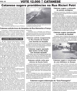 PÁG. 02        VOTE 12.000 CATANESE
   Catanese sugere providências na Rua Ricieri Petri
    Atendendo a inúmeros pedidos de moradores da                                                                          Catanese sugere a colocação
referida via do Jardim Camandocaia, encaminhamos
indicação à Prefeitura Municipal sugerindo                                                                                    de pontos ecológicos
providências quanto a realização de serviço para que                                                                      Catanese encaminhou indicação ao Prefeito
a água não parasse em frente às casas, porém nada                                                                      Municipal sugerindo colocação de pontos ecológicos
adiantou, a água continua lá, causando um cheiro ruim,                                                                 no Jardim Camandocaia.
já que lá ela permanece por dias, até secar, isso até                                                                     Justifica seu pedido a colocação de pontos
chover novamente. Peço a Prefeitura Municipal para                                                                     ecológicos é muito utilizado na cidade de Indaiatuba.
que compareça ao local e possa analisar o que fazer                                                                    Através dos pontos ecológicos, muito do lixo reciclável
como fazer, tudo objetivando a solução do problema.                                                                    pode ser retirado da própria coleta do dia-a-dia. O ideal
Disponho-me a ir junto, se necessário for. Justifica                                                                   seria a instalação de pontos ecológicos em todos os
que melhorias que os moradores já solicitaram ao                                                                       bairros, para que sirva até mesmo para receber o óleo
Vereador. A Prefeitura fez o recape, entretanto o                                                                      de cozinha, a embalagem de óleo mecânico, entre
problema ainda permanece.                                 compareça lá e veja o meio mais rápido para arrumar          outros tipos de materiais que são concentrados no
    Peço novamente a gentileza de que a Prefeitura        o problema da Rua Ricieri Petri.                             dia-a-dia da coleta de lixo. Melhorias que podem ser
                                                                                                                       implantadas n o dia-a-dia de cada munícipe. O ponto
Catanese solicita troca de lâmpadas da Rua Alemanha e França                                                           ecológico pode ser um grande aliado para conter o
   A indicação nº. 238/09 encaminhada à Prefeitura        transeuntes.                                                 grande fluxo de lixo no próprio aterro municipal.
Municipal sugere a troca dos postes das Ruas                 Justificativa que a solicitação visa melhorar a
Alemanha e França, no Jardim Camandocaia, por             segurança dos moradores, como também dos prédios               Catanese sugere manutenção
lâmpadas de maior potência, visando melhorar              escolares localizados entre essas duas vias, sendo a              na Avenida da Saudade
significativamente a segurança dos moradores e            EMEI Chapeuzinho Vermelho e o SESI.
                                                                                                                          O vereador indica à Prefeitura Municipal que na
                                                           Catanese solicita recapeamento                              medida do possível uma equipe da terceirizada faça a
     ALGUMAS INDICAÇÕES 2005                                                                                           limpeza do calçamento e dos paralelepí-
                                                             na Rua Ovando de Campos                                   pedos da referida avenida, com a utilização de rastelo,
     Nº. 315 – Catanese indica limpeza e correção             com Avenida da Saudade                                   e nos canteiros, e nos meios fios.
 do piso do passeio da Av. Europa, trecho                    O vereador preocupado com as condições das vias
 compreendido entre o Residencial Galassi e a Rua
                                                          na região da Avenida Saudade solicita a Prefeitura
 Profº Aristides Gurjão, no Jardim Silmara.
                                                          Municipal o recapeamento na Rua Ovando de Campos
     Justifica que existem no passeio várias touceiras
                                                          no cruzamento com a Avenida Saudade.
 de capim, também há muito mato que vem do terreno
 ao lado e que passa pelo alambrado e fica sobre o             Catanese sugere operação
 passeio, o que acaba obrigando as pessoas
 transitarem pelo leito carroçável da Av. Europa. No            tapa buraco na Rua Suíça
 mesmo trecho, o passeio por algum motivo levantou e              com Avenida Saudade
 formou uma rampa, e isso precisaria ser corrigido para      O vereador indica a Municipalidade operação tapa
 evitar que pessoas idosas ou desatentas venham cair.
                                                          buraco na Rua Suíça com a Saudade para evitar
     Nº. 304 – Catanese sugere melhorias na Praça
                                                          acidentes de moto, inclusive já houve uma reclamação
 Tiradentes, no Jardim Camandocaia, como roçar o
 mato, capinar, retirar estrutura da balança ou colocar   deste vereador que recebeu pedido de moradores.
 outra nova; retirar as partes que restaram dos vidros        Catanese solicita verba para                               Catanese sugere a construção
 protetores das luminárias da referida praça, e que
 podem a qualquer momento cair sobre as pessoas;               reforma da Escola Scalvi                                  de uma biblioteca no Bosque
 e retirar os restos dos bancos que estão destruídos          O vereador Catanese encaminhou ofício ao deputado            O vereador sugere referida construção para
 e colocar outros no local. Justifica que há tempos
                                                          estadual Barros Munhoz, no qual solicita liberação de        implementação da Escola Municipal Ambiental.
 que a administração vem deixando a desejar na
                                                          recursos financeiros necessários para reforma na E.E. José   Justifica que a Prefeitura de Indaiatuba há cinco anos
 manutenção daquele logradouro.
     Nº. 275 – Catanese solicita providências quanto
                                                          Scalvi de Oliveira, localizada no Jardim Camandocaia.        desenvolve no Bosque do Saber, a escola municipal
 ao asfalto da Avenida Dr. Carlos burgos, próximo ao      Justifica ao deputado que esta escola recebe um grande       ambiental, com amplo espaço para leitura de termos
 Centro Esportivo do Trabalhador.                         número de alunos, sendo assim, são necessárias estas         ambientais e a ecologia (leitura) etc.
     Justifica que as fotos comprovam o estado            benfeitorias.                                                    O projeto chama a atenção de diversas cidades
 deplorável em que se encontra o asfalto do local. O          Com a ampliação do muro, mais a construção das           do interior que já vem na biblioteca local, ideal para
 trânsito desse trecho está caótico, pois os veículos     salas de aula e a iluminação da quadra poliesportiva no      desenvolvimento de idéias entre os jovens.
 são obrigados a desviarem dos buracos e dessa            período da noite seriam um grande avanço para o município        Outro fator importante é o sistema de parceria
 forma correm o risco de colisão frontal com os           de Amparo, principalmente para à educação, para os           firmada entre o Município e a empresa que bancou o
 veículos que vêm em direção oposta.                      alunos e para os professores do Scalvi.                      projeto.
     Nº. 274 – Catanese solicita reparos no asfalto
 da Avenida Dr. Carlos Burgos, nas proximidades da                 Catanese sugere elaboração do “Guia Passageiro”
 Nardini Materiais Elétricos. Justifica que as fotos         O vereador está sugerindo ao Prefeito Municipal           disponibilizando no informativo, telefones e e-mail para
 comprovam a precariedade do asfalto. Muitos
                                                          para que estude juntamente com a empresa                     contato, bem como um canal para denúncias quanto
 veículos acabam sofrendo danos materiais devido
                                                          responsável pelo transporte publico de nosso                 ao serviço prestado pela empresa contratada. Com a
 aos enormes buracos. A necessidade de reparos é
 urgente visto que inúmeras pessoas procuram este
                                                          município, a elaboração de informativo denominado            cartilha em mãos a população que depende do sistema
 vereador na tentativa de resolver o problema que         “Guia do Passageiro” e sua distribuição à população          de transporte público municipal terá mais segurança,
 atinge praticamente todas as ruas da cidade.             (usuários) para uma melhor orientação sobre itinerário       agilidade e acessibilidade, proporcionando melhora na
                                                          de linhas de ônibus e respectivos horários, inclusive        qualidade de vida dos usuários.
 