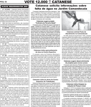 PÁG. 03                                       VOTE 12.000                                              CATANESE
 ALGUNS REQUERIMENTOS 2005
 ALGUNS REQUERIMENT
           UERIMENTOS                                              Catanese solicita informações sobre
    Nº. 537/2005 – Catanese solicita informações                  falta de água no Jardim Camandocaia
sobre mudança de placa indicativa junto à cabeceira          O vereador Catanease encaminhou indicação nº. 346/
da ponte da Rua Portugal, junto ao trevo da Praça         2005 à Prefeitura Municipal solicitando informações
Paul Harriz e que indica a Avenida Prefeito Raul de       sobre a falta de água no Bairro Jardim Camandocaia.
Oliveira Fagundes, como acesso as estâncias. Justifica    Justifica que se existem meios para controlar essa falta
que ocorre que muitos caminhões, ônibus e carretas        de água, porque mesmo com a falta da mesma, as contas
seguem a placa e acabam causando transtornos no           de alguns moradores vêm muito altas.
tráfego junto as pontes da Avenida Saudade, Rua José
Fontana e Rua Anna Cintra, etc.                                     Catanese sugere projeto
    Além dos danos ao pavimento, são manobras                      “Culinária da Terceira Idade”
complicadas para fazerem a conversão e acessarem              O vereador pediu ao Prefeito Municipal a implantação do
a Avenida Dr. Carlos Burgos.                              projeto “Culinária da Terceira Idade”. O projeto tem por
    Nº. 390/2005 – Catanese solicita informações sobre    finalidade desenvolver atividades de culinária junto à terceira
o Cemitério Municipal, munícipes eventualmente            idade. Serão cursos ministrados por cozinheiros ou pessoas
lesados. Justifica que algumas pessoas procuram a         que desenvolvam programas na área.Após sua implantação,
Câmara Municipal indagando sobre os fatos tratados no     temos certeza que poderá ser desenvolvido nos demais                      Catanese solicita Posto de
texto acima, portanto necessitamos de respostas para      bairros de nosso município. Será importante levá-los ao                  Atendimento no Camandocaia
esclarecimentos à população.                              Jardim Camanducaia, São Dimas-Modelo, Jardim Figueira,                Em 2005, através do requerimento nº. 360, o vereador
    Nº. 484 – Catanese solicita informações sobre         Brasil, América, etc. Outro local que poderia ser usado é no      Catanese solicita informações sobre a possibilidade de
operação tapa buracos na Avenida Europa. Justifica        Jardim Nova Era, local onde poderia ser usado a antiga sede       incluir no PPA, a construção de um Posto de Atendimento
que Os moradores do local pedem que a Prefeitura          do Lar dos Velhos. Em todos os bairros citados possuem            no Jardim Camanducaia. Justifica que a insistência deste
considere a possibilidade de arrumar a via asfáltica da   área de lazer, razão em que nada se gastaria. A terceira          vereador no presente requerimento é unicamente de ajudar
Avenida Europa.
                                                          idade de cada bairro poderia inclusive ministrar aulas às mães    a administrar o local. Na resposta anterior ofertada pelo
    Nº. 481 – Catanese solicita informações sobre
                                                          mais jovens. Ao final, seria confeccionado um livro com as        Sr. Prefeito através do setor competente, a justificativa
a possibilidade de operação tapa buracos na Rua
                                                          recitas selecionadas e as mais saborosas que seria a              era de que no presente momento não poderia haver gastos,
Polônia. Justifica que no local estão estabelecidas
várias empresas, além da Delegacia de Polícia,            escolhida através de concurso.                                    e que a implantação do projeto da construção do Posto
entre outras, que recebem visita de outras cidades                                                                          de Atendimento (Sub-Prefeitura) no Jardim Camanducaia
                                                                Catanese indica aproveitamento                              não seria viável até a finalização das obras do Paço
com os mais determinados fins e deparam com uma
rua intransitável devido à quantidade de buracos                  de área no Centro Esportivo                               Municipal, entretanto, o assunto pautado merece ser
existentes.                                                   O vereador cobra da Prefeitura Municipal o                    avivado, pois seria a solução de muitos problemas que
    Nº. 480 – Catanese solicita informações sobre         aproveitamento das atuais salas do campo do trabalhador           ocorrem diariamente. A implantação do Projeto será uma
operação tapa buracos em frente à Igreja São João.        que serão destruídas pela construção das novas                    solução de problemas do bairro, assim entendemos, e
Justifica que moradores locais pedem                      instalações no espaço do complexo esportivo. Nossa                por tal razão acredito ser procedente minha solicitação.
insistentemente que serviços de operação tapa             idéia é fazer implantar o centro de treinamento para
buracos sejam feitos no local citado.                                                                                          Catanese sugere desenvolvimento
                                                          jovens esportistas com aula grátis de judô, karaté,
    Nº. 479 – Catanese solicita informações sobre         capoeira, jiu-jítsu, capoeira, com a contratação dos                  de projetos para novos cursos
a possibilidade de operação tapa buracos na
                                                          professores de nossa cidade. Também aproveitando as                   O vereador está indicando a Prefeitura Municipal para
Avenida Dr. Carlos burgos, defronte ao Centro
                                                          nove salas que seriam destruídas, pedimos a implantação           que realize estudos para implantação de novos cursos na
Esportivo do Trabalhador. Justifica que os
                                                          do projeto escola cidadã, escola da informática no bairro.        área de educação, voltados à realidade de cada bairro.
moradores do local e usuários daquela via pública
solicitam urgência no atendimento a esta                  Outra sugestão que foi passada a municipalidade, foi à            Entendemos que tal política de ensino terá papel
reivindicação, visto que o trânsito está praticamente     possível implantação de um projeto de balé municipal              importante no - futuro do jovem aprendiz ou na preparação
impossibilitado devido à quantidade de buracos. Os        para o Jardim Camanducaia. Todas estas idéias foram               do trabalhador que buscará sempre - a melhoria nas
motoristas são obrigados a desviarem dos buracos          passadas ao município em 2010. Ainda aguardamos as                condições de trabalho e capacitação. Catanese justifica
e o risco de acidentes e atropelamentos é                 repostas dos projetos de nossa autoria que trariam um             que nossa sugestão é capacitar, preparando o jovem
constante.                                                grande beneficio a população que mora no bairro.                  trabalhador, - jovem aprendiz que busca um lugar no
    Nº. 478 – Catanese solicita informações sobre a                                                                         mercado de trabalho. A criação se dará no Jardim
possibilidade real de operação tapa buracos na Rua            Catanese visita às obras do Centro                            Camandocaia, São Dimas, Modelo, entre outros
Albânia, localizada no Jardim Camanducaia. Justifica              Esportivo do Trabalhador                                  importantes Bairros de Amparo, inclusive o Jardim Brasil.
que os moradores do local pedem providências                  Estivemos visitando hoje o campo do Trabalhado vendo
urgentes no sentido de que à operação tapa buracos        onde será feito o plantio da grama no campo, bem como a                    Catanese indica limpeza na
seja realizada.                                           pista atlética. E já solicitamos à planta que nos foi deferida              calçada do Parque Linear
    Nº. 439 – Catanese solicita informações sobre         já diante mão, mas por motivos dos jogos ainda, a                     Indicação nº. 217/11 do vereador indica a realização
realização de tapa buracos na Avenida Europa,             Secretaria não se encontrava na Secretaria de Esporte para        de uma limpeza geral na calçada do Parque Linear no
defronte ao Condomínio Residencial Galassi existe         conversarmos sobre alguns pontos importantes da obra e            trecho compreendido entre a ponte da Avenida Saudade
um buraco enorme. Quando serão realizados reparos         do campo. Porém, não haverá mudança alguma no campo,              e a ponte que dá acesso ao Jardim Camandocaia.
no local? Justifica que moradores do local reclamam       ou mesmo no sentido dele, apenas “ele” ficará mais perto
que o buraco tem causado inúmeros acidentes.
                                                          do alambrado na Rua Portugal. Também vimos à área de                 Catanese solicita estudo para a criação da
Informam ainda que a reclamação já foi registrada                                                                             “Fonte dos Peixes” no Orquidário Municipal
                                                          descanso, os novos vestiários e a nova guarita. Na próxima
através do serviço 156 da Prefeitura.
                                                          semana estamos agendando uma ida na Secretaria de                     O vereador encaminhou Indicação nº. 442/2011 ao
    Nº. 409 – Catanese pede informações sobre
camada asfáltica no trecho da Avenida Itália com          Esporte para saber mais detalhes das demais obras do              Prefeito Municipal, sugerindo estudos para a criação da
Carlos Burgos, onde está muito danificado. Justifica      complexo esportivo. Nas áreas envoltas o problema maior           “Fonte dos Peixes” no Orquidário Municipal. Justifica que
que o referido local encontra-se muito danificado         é a velocidade dos carros e operação tapa buraco na Rua           em visita a cidade de Indaiatuba, estivemos na Fonte dos
podendo, inclusive, ocorrer algum acidente.               Dr. Carlos Afonso de Moraes Burgos. Os pedidos serão              Peixes, local que pode ser tema de ações ambientais, e
                                                          entregues ao Prefeito Municipal na parte da tarde.                trabalhos voltados à educação ambiental.
 