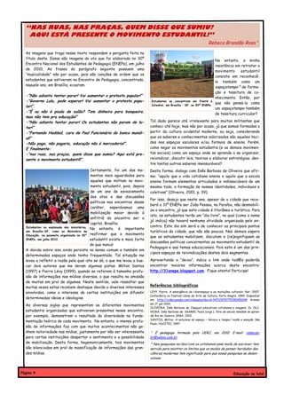 “NAS RUAS, NAS PRAÇAS, QUEM DISSE QUE SUMIU?
   AQUI ESTÁ PRESENTE O MOVIMENTO ESTUDANTIL!”
                                                                                                                      Rebeca Brandão Rosa¹
  As imagens que trago nesse texto respondem a pergunta feita no
  título deste. Essas são imagens do ato que foi elaborado no 30º
                                                                                                                           No entanto, a minha
  Encontro Nacional dos Estudantes de Pedagogia (ENEPe), em julho
                                                                                                                           insistência em retratar o
  de 2010. As frases do parágrafo seguinte possuem uma
                                                                                                                           movimento      estudantil
  “musicalidade” não por acaso, pois são canções de ordem que os
                                                                                                                           consiste em reconhecê-
  estudantes que estiveram no Encontro de Pedagogia, concentrado,
                                                                                                                           lo também como um
  naquele ano, em Brasília, ecoaram.
                                                                                                                           espaçotempo² de forma-
                                                                                                                           ção e tessitura de co-
  -“Não adianta tentar parar! Vai aumentar o protesto popular!”                                                            nhecimento. Então, por
  -“Governo Lula, pode esperar! Vai aumentar o protesto popu-                Estudantes se concentram em frente à
                                                                                                                           que não pensá-lo como
                                                                             Catedral, em Brasília – DF, no 30º ENEPe.
  lar!”.                                                                                                                   um espaçotempo também
  -“É ou não é piada de salão? Tem dinheiro para banqueiro,
                                                                                                                           de tessitura curricular?
  mas não tem pra educação!”
  -“Não adianta tentar parar! Os estudantes não param de lu-                Tal dado parece até irrelevante para muitos militantes que
  tar!”                                                                     conheci até hoje, mas não por acaso, já que somos formados a
  -“Fernando Haddad, cara de Pau! Funcionário do banco mundi-               partir da cultura ocidental moderna, ou seja, considerando
  al!”                                                                      que os saberes e conhecimentos valorizados são aqueles teci-
  -Não pago, não pagaria, educação não é mercadoria!”.                      dos nos espaços escolares e/ou formais de ensino. Porém,
  E finalmente:                                                             como negar os movimentos estudantis (e os demais movimen-
  -“nas ruas, nas praças, quem disse que sumiu? Aqui está pre-              tos sociais) como um espaço onde se aprende a se organizar,
  sente o movimento estudantil!”.                                           reivindicar, discutir leis, teorias e elaborar estratégias, den-
                                                                            tre tantos outros saberes imensuráveis?
                                           Certamente, foi um dos mo-       Desta forma, dialogo com Inês Barbosa de Oliveira que afir-
                                           mentos mais aguardados para      ma: “aquilo que a vida cotidiana ensina e aquilo que a escola
                                           aqueles que militam no movi-     ensina formam elementos articulados e indissociáveis de um
                                           mento estudantil, pois, depois   mesmo todo, a formação de nossas identidades, individuais e
                                           de um ano de esvaziamento        coletivas” (Oliveira, 2001, p. 39).
                                           dos atos e das discussões
                                                                            Por isso, desejo que neste ano, apesar de a cidade que rece-
                                           políticas nos encontros desse
                                                                            berá o 31º ENEPe ser João Pessoa, na Paraíba, não desmobili-
                                           caráter, esperávamos uma
                                                                            ze o encontro, já que esta cidade é litorânea e turística. Para
                                           mobilização maior devido à
                                                                            isto, os estudantes terão um “dia livre”, no qual (como o nome
                                           anfitriã do encontro ser a
                                                                            já indica) não haverá nenhuma atividade organizada pelo en-
                                           capital, Brasília.
  Estudantes na esplanada dos ministérios,                                  contro. Este dia sim será o de conhecer os principais pontos
                                           No entanto, é importante
  em Brasília-DF, rumo ao Ministério da                                     turísticos da cidade, que não são poucos. Nos demais espero
  Educação, na passeata organizada no 30° reafirmar que o movimento
                                                                            que os estudantes mobilizem, discutam e (re)signifiquem as
  ENEPe, em julho 2010.                    estudantil existe e mais forte
                                                                            discussões políticas concernentes ao movimento estudantil de
                                           do que nunca!
                                                                            Pedagogia e aos temas educacionais. Pois este é um dos prin-
  A dúvida sobre isso ainda persiste no senso comum e também em
                                                                            cipais espaços de reivindicações destes dois segmentos.
  determinados espaços onde tenho frequentado. Tal situação me
  levou a refletir a razão pela qual isto se dá, o que me levou a bus-      Aproveitando a “deixa”, indico o link onde tod@s poderão
  car dois autores que me deram algumas pistas: Milton Santos               encontrar maiores informações acerca deste encontro:
  (1997) e Pierre Lévy (1999), quando se referem à tamanha profu-           http://31enepe.blogspot.com. Fique atento! Participe!
  são de informações nas mídias diversas, o que resulta na omissão
  de muitas em prol de algumas. Neste sentido, vale ressaltar que
  muitas vezes estas recebem destaque devido a diversos interesses          Referências bibliográficas
  envolvidos, como o interesse de certas instituições em difundir           LÉVY, Pierre. A emergência do ciberespaço e as mutações culturais. Net, 2007.
                                                                            Conferência no Festival Usina de Arte de Cultura, Porto Alegre, 1994. Disponível
  determinadas ideias e ideologias.                                         em: http://video.google.com/videoplay?docid=3471297977539018301#. Acesso
                                                                            em 17 jan 2010.
  As diversas siglas que representam os diferentes movimentos
                                                                            OLIVEIRA, Inês Barbosa de. Espaços educativos cotidianos e imagens. In: OLI-
  estudantis organizados que estiveram presentes nesse encontro,            VEIRA, Inês Barbosa de; SGARBI, Paulo (orgs.). Fora da escola também se apren-
  por exemplo, demonstram o resultado da diversidade na funda-              de. Rio de Janeiro: DP&A, 2001.
                                                                            SANTOS, Milton. A natureza do espaço – técnica e tempo/ razão e emoção. São
  mentação teórica de cada movimento. No entanto, a imensa profu-
                                                                            Paulo: HUCITEC, 1997.
  são de informações faz com que muitos acontecimentos não ga-
  nhem notoriedade nas mídias, justamente por não ser interessante          ¹ É pedagoga formada pela UERJ, em 2010. E-mail: rebecas-
  para certas instituições despertar o sentimento e a possibilidade         br@yahoo.com.br.
  de mobilização. Desta forma, hegemonicamente, tais movimentos             ² Nas pesquisas no/dos/com os cotidianos esse modo de escrever tem
  são silenciados em prol da massificação de informações das gran-          servido para mostrar os limites que os modos de pensar herdados das
  des mídias.                                                               ciências modernas tem significado para que essas pesquisas se desen-
                                                                            volvam.



Página 4                                                                                                                                Educação na luta!
 