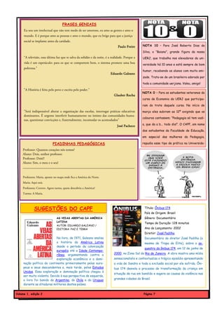 FRASES GENIAIS
     Eu sou um intelectual que não tem medo de ser amoroso, eu amo as gentes e amo o
     mundo. E é porque amo as pessoas e amo o mundo, que eu brigo para que a justiça
     social se implante antes da caridade.
                                                                                Paulo Freire     NOTA 10 – Para José Roberto Dias da

                                                                                                 Silva, o “Baiano”, grande figura da nossa
     “A televisão, essa última luz que te salva da solidão e da noite, é a realidade. Porque a   UERJ, que trabalha nos elevadores da uni-
     vida é um espetáculo: para os que se comportem bem, o sistema promete uma boa
                                                                                                 versidade há 10 anos e está sempre de bom
     poltrona.”
                                                                                                 humor, recebendo os alunos com muita ami-
                                                                          Eduardo Galeano
                                                                                                 zade. Trata-se de um brasileiro adorado por

                                                                                                 toda a comunidade uerjiana. Valeu, amigo!

     "A História é feita pelo povo e escrita pelo poder."
                                                                                                 NOTA 0 – Para os estudantes veteranos do
                                                                             Glauber Rocha
                                                                                                 curso de Economia da UERJ que participa-

                                                                                                 ram do trote daquele curso. No início de
     "Será indispensável alterar a organização das escolas, interrogar práticas educativas       março eles subiram ao 12º exigindo que os
     dominantes. É urgente interferir humanamente no íntimo das comunidades huma-
                                                                                                 calouros cantassem; “Pedagogia só tem vadi-
     nas, questionar convicções e, fraternalmente, incomodar os acomodados"
                                                                                                 a, que da a b... todo dia!”. O CAPF, em nome
                                                                               José Pacheco
                                                                                                 dos estudantes da Faculdade de Educação,

                                                                                                 em especial das mulheres da Pedagogia,

                            PIADINHAS PEDAGÓGICAS                                                repudia esse tipo de prática na Universida-

    Professor: Quantos corações nós temos?
    Aluno: Dois, senhor professor.
    Professor: Dois!?
    Aluno: Sim, o meu e o seu!
    __________________________________________________________________

    Professora: Maria, aponte no mapa onde fica a América do Norte.
    Maria: Aqui está.
    Professora: Correto. Agora turma, quem descobriu a América?
    Turma: A Maria.




             SUGESTÕES DO CAPF                                                                    Título: Ônibus 174
                                                                                                  País de Origem: Brasil
                               AS VEIAS ABERTAS DA AMÉRICA                                        Gênero: Documentário
                               LATINA
                                                                                                  Tempo de Duração: 128 minutos
                               AUTOR: EDUARDO GALEANO /
                               EDITORA: PAZ E TERRA                                               Ano de Lançamento: 2002
                                                                                                  Diretor: José Padilha
                             No livro, de 1971, Galeano analisa                                   Documentário do diretor José Padilha (o
                             a história da América Latina                                         mesmo de Tropa de Elite), sobre o se-
                             desde o período da colonização
                                                                                                  questro do ônibus 174, em 12 de junho de
                             européia até a Idade Contempo-
                             rânea, argumentando contra a                    2000, na Zona Sul do Rio de Janeiro. A obra mostra uma mídia
                             exploração econômica e a domi-                  sensacionalista e contextualiza o trágico episódio apresentando
     nação política do continente primeiramente pelos euro-                  a vida de Sandro e toda a exclusão social por ele sofrida. Ôni-
     peus e seus descendentes e, mais tarde, pelos Estados                   bus 174 desvela o processo de transformação da criança em
     Unidos. Essa exploração e dominação política chegou à
                                                                             situação de rua em bandido e sugere as causas da violência nas
     ser muito violenta. Devido à sua perspectiva de esquerda,
     o livro foi banido da Argentina, do Chile e do Uruguai                  grandes cidades do Brasil.
     durante as ditaduras militares destes países.


Volume 1, edição 2                                                                                Página 7
 