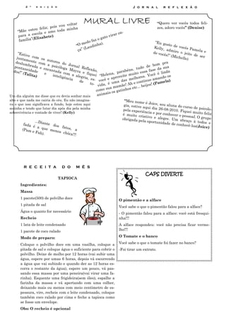 2 ª    e d i ç ã o                                                      J o r n a l         r e f l e x ã o




                                   ou volta
                                               r MURAL LIVRE                                          “Quero ver vocês todos feli-
                       ; pois v                                                                       zes, adoro vocês” (Denise)
             tou feliz                  minha
    “Mãe es              mo toda
               scola e a                                                    ar o n
                                                                                   -
     para a e sabete)                                                 o vir
               Eli                                                 gat
     família”(                                             faz o
                                                      ed o          .                                “Eu go
                                                “O m          nha )                                          sto de
                                                     (L audi                                         Kelly,         voc ês
                                                                                                                            Pamel
                                                 ça”                                                         admir
                                                                                                                   o o je         ae
    “Estiv                                                                                          de vo c               ito de
           e c om                                                                                          ês!” (M               ser
   junta           os au                                                                                          ichelle
         m                                                                                                                )
  deslu ente com          t o re s
                                    do Jo                                                                 pr a
        mbra           a psi                 rn a                                                  bom
  ponta        da e
                    encan cóloga Ma l Reflexão                                               do de         sua
 dos!”
        neida
               de            tada             yr a e           ,                  rabé ns, tu sa fase da
       (Tali         e               co                f                    , pa           o es          linda
             ta)            inteli m a aleg iquei “Helena veite muit es. Você é o os
                                   g ê n ci         ria, e                    o              r
                                            a     de        s- você e apr das melho inue amand )
                                                                       é u  ma             cont         mela
                                                         to-
                                                                 vida,               Ah e        s! (Pa
                                                                              amãe! etc... beijo
                                                                      sua m tinhos
                                                              como              a
                                                                       i s os g
Um dia alguém me disse que eu devia sonhar mais                 anima
alto e que nada me cairia do céu. Eu não imagina-                           “Meu nome
va o que isso significava a fundo, hoje estou aqui                                        é Joice, sou
                                                                            gia, estive                 aluna do cu
sozinha e tendo que lutar dia após dia pela minha                                        aqui dia 26                rso de psico
                                                                           pela experiê              -08-2010. F                 lo-
sobrevivência e vontade de viver! (Kelly)                                                 ncia e por co          iquei muito
                                                                           é muito cr                   nhecer o pes          feliz
                                                                                        iativo e al                 soal. O gru
                                                                           obrigada pe              egre. Um a                  po
                ...Dian                                                                 la oportunid             braço à tod
                        te do                                                                         ade de conh            os e
         fada                 s fat                                                                               ecê-los(Joic
              é a q                os, a                                                                                       e)
        (Pam          ue m
              e Fah        eno s
                     ).          chóca
                                      !!!




         R E C E I T A            D O       M Ê S
                                                                                          CAPS DIVERTE
                                TAPIOCA
       Ingredientes:
       Massa
       1 pacote(500) de polvilho doce
                                                                        O pimentão e a alface
       1 pitada de sal
                                                                        Você sabe o que o pimentão falou para a alface?
       Água o quanto for necessário
                                                                        - O pimentão falou para a alface: você está fresqui-
       Recheio                                                          nha!!!
       1 lata de leite condensado                                       A alface respondeu: você não precisa ficar verme-
       1 pacote de coco ralado                                          lho!!!

       Modo de preparo:                                                 O Tomate e o banco

       Coloque o polvilho doce em uma vasilha, coloque a                Você sabe o que o tomate foi fazer no banco?
       pitada de sal e coloque água o suficiente para cobrir o          -Foi tirar um extrato.
       polvilho. Deixe de molho por 12 horas (vai subir uma
       água, espere por umas 6 horas, depois vá escorrendo
       a água que vai subindo e quando der as 12 horas es-
       corra o restante da água), espere um pouco, vá pas-
       sando essa massa por uma peneira(vai virar uma fa-
       rinha). Esquente uma frigideira(sem óleo), espalhe a
       farinha da massa e vá apertando com uma colher,
       deixando mais ou menos com meio centímetro de es-
       pessura, vire, recheie com o leite condensado, coloque
       também coco ralado por cima e feche a tapioca como
       se fosse um envelope.
       Obs: O recheio é opcional
 