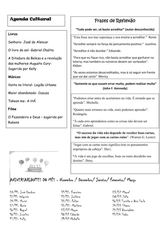 Agenda Cultural                                           Frases de Reflexão
                                             “Tudo pode ser, só basta acreditar” (autor desconhecido)
Livros
                                           “Esta frase nos traz esperança e nos ensina a acreditar.” Ronie.
Senhora- José de Alencar
                                           “Acredite sempre na força do pensamento positivo.” Jucelino.
O livro do sol- Gabriel Chalita            “Acreditar é não duvidar.” Edvande.

A Ditadura da Beleza e a revolução         “Para que eu fique rico, não basta acreditar que ganharei na
                                           loteria, mas também os números devem ser sorteados”.
das mulheres-Augusto Cury-
                                           Kléber.
Sugerido por Kelly
                                           “Às vezes estamos desacreditados, mas é só seguir em frente
Músicas                                    que vai dar certo” Moricy

Vento no litoral- Legião Urbana            “Somente os que ousam errar muito, podem realizar muito”
                                                              (John F. Kennedy)
Maior abandonado- Cazuza
                                           “Podemos errar antes de acertarmos na vida. É errando que se
Takeon me- A-HÁ                            aprende”. Michelle.
Filme                                      “Quanto mais erramos na vida, mais podemos aprender”.
                                           Rosângela.
O Fazendeiro e Deus – sugerido por
Rubens                                     “À cada erro aprendemos como as coisas não devem ser
                                           feitas”. Gabriel.

                                             “O sucesso da vida não depende de receber boas cartas,
                                            mas sim de jogar com as cartas ruins”. (Warren G. Lester)

                                           “Jogar com as cartas ruins significa tirar os pensamentos
                                           impróprios da cabeça”. Davi.

                                           “A vida é um jogo de escolhas, boas ou ruins decidirão seu
                                           destino”. Deny.




 ANIVERSARIANTES DO MÊS - Novembro / Dezembro/ Janeiro/ Fevereiro/ Março

 04/11- José Cardoso              31/12- Francisco                       03/02 Miguel
 12/11- Valquiria                 13/12- Josilene                        08/03 Zélia
 24/11- Murici                    30/12- Felipe                          16/03 Toninha e Ana Paula
 07/11- Ronie                     30/12- Marilene                        24/03 Silvana
 16/12- Raquel                    03/01 Mayra                            25/03 Bernadete
 16/12- Jucelino                  18/01 Edvande                          13/04 Pedro
 17/12- Kelly                     29/01 Michelle
 