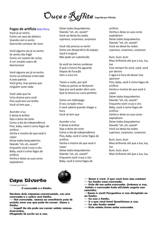 Reflita
                           Ouça e Reflita                         - Sugerida por Pâmela



Fogos de artifício Katy Perry        Deixe todos boquiabertos                   artifício
Você já se sentiu                    falando "oh, oh, ooooh"                    Venha e deixe as suas cores
Como um saco de plástico             Você vai deixá-los todos                   explodirem
Voando com o vento                   supresos, surpresos, surpresos             Deixe todos boquiabertos
Querendo começar de novo                                                        falando "oh, oh, ooooh"
                                     Você não precisa se sentir                 Você vai deixá-los todos
Você alguma vez já se sentiu         Como um desperdício de espaço              supresos, surpresos, surpresos
Se sentiu tão frágil                 Você é original
Como um castelo de cartas            Não pode ser substituído                   Bum, bum, bum
A um simples sopro de                                                           Mais brilhante até que a lua, lua,
desmoronar                           Se você ao menos soubesse                  lua
                                     O que o futuro lhe aguarda                 Esse sempre foi você, você, você
Você alguma vez já se sentiu         Depois do furacão                          por dentro
Como se estivesse enterrado          Vem o arco-íris                            E agora é hora de deixar isso
A sete palmos                                                                   aparecer
Você grita, mas parece que           Talvez a razão, por quê                    Pois, baby, você é como fogos de
ninguém ouve nada                    Todas as portas se fecharam                artifício
                                     Seja pra você poder abrir uma              Venha e mostre do que você é
Você sabe que há                     Que te leverá ao rumo perfeito             capaz
Uma chance para você                                                            Deixe todos boquiabertos
Pois você tem um brilho              Como um relâmpago                          falando "oh, oh, ooooh"
Você só tem que...                   O seu coração reluz                        Enquanto você cruza o céu
                                     E você saberá quando chegar a              Baby, você é como fogos de
Acender a luz                        hora                                       artifício
E deixá-la brilhar                   Você só tem que                            Venha e deixe as suas cores
Seja o dono da noite                                                            explodirem
Como o dia da independência          Acender a luz                              Deixe todos boquiabertos
Pois, baby, você é como fogos de     E deixá-la brilhar                         falando "oh, oh, ooooh"
artifício                            Seja o dono da noite                       Você vai deixá-los todos
Venha e mostre do que você é         Como o dia da independência                supresos, surpresos, surpresos
capaz                                Pois, baby, você é como fogos de
Deixe todos boquiabertos             artifício                                  Bum, bum, bum
falando "oh, oh, ooooh"              Venha e mostre do que você é               Mais brilhante até que a lua, lua,
Enquanto você cruza o céu            capaz                                      lua
Baby, você é como fogos de           Deixe todos boquiabertos                   Bum, bum, bum
artifício                            falando "oh, oh, ooooh"                    Mais brilhante até que a lua, lua,
Venha e deixe as suas cores          Enquanto você cruza o céu
explodirem                           Baby, você é como fogos de




                                                         --- Quem é você. O que você tem nas costas!
Caps Diverte                                             --- Eu tenho uma corcunda.
Contada por Gabriel                                      --- Pois dê-me esta corcunda. Ordenou a voz.
             O corcunda e o Fanho.                        Então o corcunda todo aliviado seguiu seu
                                                         caminho.
Haviam dois rapazes conversando, um era                  ---Quem é você! Perguntou a voz dirigindo-se
corcunda e o outro era fanho.                            ao fanho.
--- Hei corcunda, vamos ao cemitério pois lá             --- Eu sou o fanho.
existe uma voz que pode te curar. Disse o                --- E o que você tem! Questionou a voz.
fanho.                                                   --- Eu não tenho nada!
--- Legal! Se ele pode me curar então vamos.             --- Pois então tome esta corcunda.
Concordou.
Chegando lá ouviu-se a voz.
 