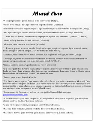 Mural livre
“A vingança nunca é plena, mata a alma e envenena” (Felipe).

“Adoro meus amigos do Caps e também os profissionais” (Michelle).

“Pensei ter encontrado alguém especial e parecido comigo, talvez eu tenha me enganado” (Kelly).

“ O Caps é um lugar feito de amor e carinho, onde encontramos forças e abrigo” (Michelle).

“... Você não sai do meu pensamento e eu pergunto aqui se isso é normal...“(Pamela G. Bastos).

“Adoro a Kelly do fundo do meu coração” (Michelle).

“ Gosto de todos os meus familiares” (Michelle).

“... É muito quadro pra uma parede, é muita tinta pra um pincel, é pouca água pra muita sede,
muita cabeça só pra um chapéu...” Zé Ramalho (Pamela Bastos).

“ Michelle, você é uma pessoa muito especial, sua alegria me contagia, te adoro” (Kelly).

“ A equipe do jornal, me deixa muito contente e me mostra o como é maravilhoso trabalhar em
equipe para produzir algo com tanto carinho e bem feito” (Kelly).

“Bruna, Denise e Camila”, gosto muito de vocês” (Michelle).

“Um olhar perdido e distante chamando por alguém , mas que estou olhando para uma criança
linda, sorrindo . Para mim um olhar inocente que eu não posso dizer o seu futuro brilhante que só
Deus conhece o futuro dessa criança” (Gilmara Batista).

“Bruna, gosto muito de você (Camila).

“Sou Renato, estou aqui no Caps e estou adorando a forma que estão nos tratando. Graças à Deus
me liberando das drogas.Com fé em Deus eu vou melhorar e dar a volta por cima e reconquistar a
minha família, ir para a Igreja e ser uma nova pessoa em Cristo, trabalhar tudo sem os problemas
que as drogas e ser uma pessoa normas”(José Renato).

“Quanto mais há Burocracia, maior a corrupção”(Guilherme Ribeiro Junior-
guilhermeqw@hotmail.com).

“A estrela cadente pode levar um pedido, só porque ela se vai com um só pedido, por isso que se
chama a estrela do Amor”(Gilmara Batista).

“O que eu desejo para mim, desejo para você”(Gilmara Batista).

“Não sou dona do mundo, massa sou filha do dono”(Gilmara Batista).

“Não existe derrota para derrotar quem nasceu para vencer”(Gilmara Batista)
 