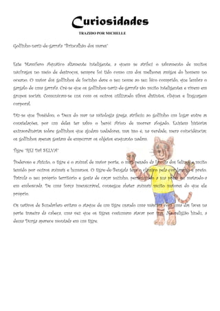 Curiosidades
                                 TRAZIDO POR MICHELLE


Golfinho-nariz-de-garrafa “Brincalhão dos mares”


Este Mamífero Aquático altamente inteligente, a quem se atribui o salvamento de muitos
náufragos no meio de destroços, sempre foi tido como um dos melhores amigos do homem no
oceano. O maior dos golfinhos de focinho deve o seu nome ao seu bico comprido, que lembra o
gargalo de uma garrafa. Crê-se que os golfinhos-nariz-de-garrafa são muito inteligentes e vivem em
grupos sociais. Comunicam-se uns com os outros utilizando silvos distintos, cliques e linguagem
corporal.

Diz-se que Posêidon, o Deus do mar na mitologia grega, atribuiu ao golfinho um lugar entre as
constelações, por um deles ter salvo o herói Arion de morrer afogado. Existem histórias
extraordinárias sobre golfinhos que ajudam nadadores, mas isso é, na verdade, mera coincidências:
os golfinhos apenas gostam de empurrar os objetos enquanto nadam.

Tigre ”REI DA SELVA”

Poderoso e Astuto, o tigre é o animal de maior porte, o mais pesado da família dos felinos e muito
temido por outros animais e humanos. O tigre-de-Bengala tem o clássico pela cor laranja e preto.
Patrula o seu próprio território e gosta de caçar sozinho, perseguindo a sua presa ou matando-a
em emboscada. De uma força imensurável, consegue abater animais muito maiores do que ele
próprio.

Os nativos de Sundarban evitam o ataque de um tigre usando uma máscara com uma das faces na
parte traseira da cabeça, uma vez que os tigres costumam atacar por trás. Na religião hindu, a
deusa Durga aparece montada em um tigre.
 