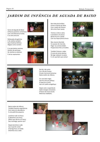 Pá g in a 10                                                                     E di ç ã o T r i m e s tr a l



 JA R D I M DE I N F Â N C I A D E A G UA DA D E BA I XO

                                                  Num belo dia de Maio
                                                  Fomos à Quinta do Seixo
                                                  Com o apoio da Câmara
 Somos de Aguada de Baixo                         Até vimos fazer queijo.
 A Páscoa quisemos comemorar
 Com uma festa de arromba                         Tirámos o leite à cabra
                                                  E provámos um pouco.
 E os ovos procurar.
                                                  Bonito foi ver o pavão
                                                  Com seu leque parecia louco.
 Disfarçados de galinhas
 E de coelhos também
 Duas histórias fofinhas                          Mas mesmo divertido
 Alegres como convém.                             Foi passear de charrete,
                                                  Pegar nos animais bebés
 E os pais destes meninos                         Proporcionar-lhes um bufete.
 Gostam de participar
                                                  Também ficámos a saber
 De ratinhos ou bovinos
                                                  O nome de várias plantas.
 É vê-los representar.                            No lago nadavam os patos
                                                  E a rã, que bem que cantas!




                                 No dia 1 de Junho
                                 Foi o Dia da Criança
                                 Os pais marcaram presença
                                 Neste Jardim de Infância.

                                 Foi uma bela magia
                                 Que fez este pai palhaço
                                 A sopa já se comia
                                 Saiu um coelho amigalhaço.

                                 Depois veio o espectáculo
                                 Sobre energias renováveis
                                 O futuro da nossa escola
                                 Reformas inadiáveis.




   Neste Jardim de Infância
   Também fazemos experiências
   Com natas em abundância
   E uma pedrinha pequena.

   Juntámos tudo no frasco
   E abanámos com força
   Olhem que não foi um fiasco
   Saiu manteiga, querem ver?

   Depois barrámos o pão
   Isso é que foi comer
   A barriga ficou um balão
   Divertimo-nos a valer.
 