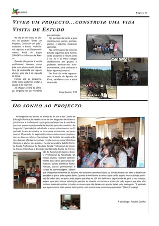 Pá g in a 11



VIVER UM PROJECTO...CONSTRUIR                                                                    U M A VI DA
V I S I TA D E E S T U D O
                                   para almoçar.
   No dia 24 de Maio, os alu-        No período da tarde a guia
nos do projecto “Viver um          mostrou-nos outros animais,
Projecto, Construir um Vida”,      plantas e algumas máquinas
visitaram a Escola Profissio-      agrícolas.
nal, Agrícola e de Desenvolvi-       Na continuação da visita de
mento Rural de Vagos               Estudo seguimos para Aveiro,
(EPADRV) e o Fórum de Avei-        onde visitamos o Fórum junto
ro.                                à ria. Eu e os meus colegas
   Quando chegamos à escola        dividimo-nos em grupos e
profissional tivemos como          pudemos deslocar-nos auto-
guia uma aluna muito simpá-        nomamente, para conhecer e
tica, já conhecida por alguns      fazer algumas compras.
alunos, pois ela é de Aguada         No final da tarde regressa-
de Cima.                           mos à escola de Aguada de
   Fomos até ao picadeiro,         Cima, satisfeitos com a visita
onde todos pudemos andar a         de estudo.
cavalo e de charrete.
   Ao chegar a hora de almo-
ço, dirigimo-nos ao refeitório
                                               César Santos 7.ºB




DO        SONHO AO                       PROJECTO
     Ao longo do ano lectivo os alunos do 9º ano e dos Cursos de
 Educação Formação beneficiaram de um Programa de Orienta-
 ção Escolar e Profissional cujo o principal objectivo é contribuir
 para um processo de tomada de decisão ajustado e realista. Ao
 longo do 1º período foi trabalhado o auto-conhecimento, no 2º
 período foram abordados os interesses vocacionais, ao passo
 que no 3º período foi explorado o sistema de ensino e explora-
 das as diversas ofertas formativas. No âmbito da exploração
 das diversas ofertas formativas recebemos na nossa biblioteca
 técnicos e alunos das escolas: Escola Secundária Adolfo Porte-
 la, Escola Profissional de Tondela, Escola Profissional de Vouze-
 la, Escola Viticultura e Enologia da Bairrada, Escola de Forma-
                                ção de Turismo de Aveiro e Esco-
                                la Profissional da Mealhada. Os
                                nossos alunos tiveram conheci-
                                mento dos vários percursos for-
                                mativos: cursos cientifico huma-
                                nísticos, cursos profissionais e
                                cursos de aprendizagem. Sabem
                                que independentemente da escolha não existem caminhos fáceis ou difíceis todos eles tem o desafio de
                                perceber o que a vida espera deles. Quanto a mim tenho a certeza que a vida espera muitas coisas positi-
                                vas de todos eles, sei que a vida espera que eles no 10º ano tenham a capacidade de gerir o seu tempos,
                                espera que eles sintam satisfação pessoal ao investir na escola e acima de tudo espera que eles não
                                tenham medo de sonhar. A todos os alunos que vão deixar esta escola deixo uma menagem: “É verdade
                                que agora nunca mais vamos estar juntos, mas nunca mais estaremos separados” (Saint-Exupéry).




                                                                                                           A psicóloga Rosália Coelho
 