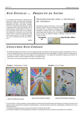 Pá g in a 12                                                                                                        E di ç ã o T r i m e s tr a l



 ECO ESCOLAS … PROJECTO                                                           DA       SAÚDE

 As actividades desenvolvidas no âmbito do Pro-           SENSIBILIZAÇÃO                       PA R A A P O U PA N Ç A
 grama Eco Escolas primaram pela quantidade,              DE ENERGIA
 diversidade, qualidade e, sobretudo, articulação.
 Articularam com tudo e com todos… principal-
 mente com o Projecto de Educação para a Saúde            No âmbito do projecto Eco-Escolas, a turma do 6ºF
 e Educação Sexual. Estes dois projectos não se           elaborou “slogans” alusivos à poupança de energia.
 podem dissociar, complementam-se. Forma mui-             Os cartões com as respectivas mensagens foram
 tos os envolvidos, foram muitos os que trabalha-         distribuídos e afixados pelas salas e gabinetes da
 ram, dedicaram e envolveram, mas os principais           escola. Agora basta cumprires com a tua obrigação
 actores foram os alunos do Agrupamento, dos              de seres amigo do ambiente! Desliga o interruptor sempre que possas
 vários níveis de ensino. É com eles que trabalha-        utilizar a luz solar!
 mos, para é, sobretudo, para eles que trabalha-
                                                             “Um pequeno                                 toque faz toda a diferen-
 mos.
                                                                 ça”
                                          MRCCA




 CONCURSO ECO-CÓDIGO
   No âmbito do Programa Eco-Escolas, no início do segundo período, foi proposto a todas as turmas do AEAC a participação no 11º Con-
   curso Eco-Código promovido a nível nacional, pela Associação Bandeira Azul da Europa (ABAE). O trabalho consistia na elaboração de
   um Poster em cartolina, referente ao Eco-código do nosso agrupamento – uma espécie de declaração de objectivos que devem ser
   traduzidos em acções concretas a adoptar por toda a comunidade escolar.
   Foram várias as turmas que participaram e os Posteres vencedores foram:




   Escalão 1 – Pré-Escolar e 1.º Ciclo                                           Escalão 2 – 2.º e 3.º Ciclos




                                                 Alunos 6ºA do (Poster temático)               Alunos do 8ºB (Poster multitemas)
   Jardim de Infância da Lomba


 Os nossos Posters já foram entregues e serão avaliados por elementos da Comissão Nacional do Programa Eco-Escolas, de acordo com os
 seguinte critérios: qualidade dos conteúdos, disposição gráfica, correcção de todos os elementos, originalidade, criatividade, bem como a
 memória descritiva.
 O resultado da avaliação do júri do concurso será conhecido no final do mês de Julho.
 A Comissão do Programa Eco-Escolas agradece o empenho e a dedicação dos alunos e Professores que elaboraram os trabalhos.
 