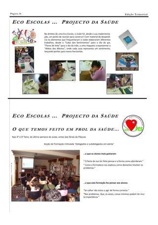 Pá g in a 14                                                                                                     E di ç ã o T r i m e s tr a l


 ECO ESCOLAS … PROJECTO                                                        DA       SAÚDE
                                No âmbito de uma Eco-Escola, o clube foi ,desde a sua implementa-
                                ção, um ponto de reciclar para construir! Com material de desperdí-
                                cio os elementos que frequentaram o clube elaboraram diferentes
                                trabalhos, desde o “Cubo dos Sentimentos” para o dia do pai,
                                “Flores de leite” para o dia da mãe, a uma maqueta a representar a
                                “Aldeia dos Afectos”, onde cada casa representa um sentimento,
                                lançando pontes para novos horizontes.




 ECO ESCOLAS … PROJECTO                                                        DA       SAÚDE

 O      QUE TEMOS FEITO EM PROL DA SAÚDE…
 Nas 4ª e 5ª feira, da última semana de aulas, antes das férias da Páscoa:

                                Acção de Formação intitulada “Delegados e subdelegados em alerta”



                                                                       …o que os alunos mais gostaram:


                                                                       “ O facto de nos ter feito pensar e a forma como abordaram.”
                                                                       “ Como a formadora nos explicou como devíamos resolver os
                                                                       problemas.”




                                                                       …o que esta formação fez pensar aos alunos:


                                                                       “Se calhar não estou a agir de forma correcta.”
                                                                       “Nos problemas. Que, às vezes, coisas mínimas podem ter mui-
                                                                       ta importância.”
 