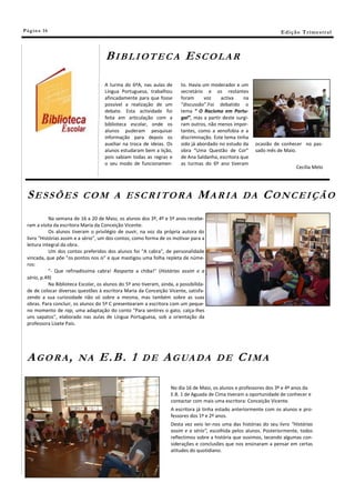 Pá g in a 16                                                                                                          E di ç ã o T r i m e s tr a l



                                      BIBLIOTECA ESCOLAR

                                     A turma do 6ºA, nas aulas de        to. Havia um moderador e um
                                     Língua Portuguesa, trabalhou        secretário e os restantes
                                     afincadamente para que fosse        foram      voz    activa    na
                                     possível a realização de um         “discussão”.Foi debatido o
                                     debate. Esta actividade foi         tema “ O Racismo em Portu-
                                     feita em articulação com a          gal”, mas a partir deste surgi-
                                     biblioteca escolar, onde os         ram outros, não menos impor-
                                     alunos puderam pesquisar            tantes, como a xenofobia e a
                                     informação para depois os           discriminação. Este tema tinha
                                     auxiliar na troca de ideias. Os     sido já abordado no estudo da     ocasião de conhecer no pas-
                                     alunos estudaram bem a lição,       obra “Uma Questão de Cor”         sado mês de Maio.
                                     pois sabiam todas as regras e       de Ana Saldanha, escritora que
                                     o seu modo de funcionamen-          as turmas do 6º ano tiveram
                                                                                                                              Cecília Melo




 SESSÕES                   COM A ESCRITORA                                       MARIA               DA       CONCEIÇÃO
            Na semana de 16 a 20 de Maio, os alunos dos 3º, 4º e 5º anos recebe-
 ram a visita da escritora Maria da Conceição Vicente.
            Os alunos tiveram o privilégio de ouvir, na voz da própria autora do
 livro "Histórias assim e a sério", um dos contos, como forma de os motivar para a
 leitura integral da obra.
            Um dos contos preferidos dos alunos foi "A cabra", de personalidade
 vincada, que põe "os pontos nos is" e que mastigou uma folha repleta de núme-
 ros:
            "- Que refinadíssima cabra! Rasparta a chiba!" (Histórias assim e a
 sério, p.49)
            Na Biblioteca Escolar, os alunos do 5º ano tiveram, ainda, a possibilida-
 de de colocar diversas questões à escritora Maria da Conceição Vicente, satisfa-
 zendo a sua curiosidade não só sobre a mesma, mas também sobre as suas
 obras. Para concluir, os alunos do 5º C presentearam a escritora com um peque-
 no momento de rap, uma adaptação do conto "Para sentires o gato, calça-lhes
 uns sapatos", elaborado nas aulas de Língua Portuguesa, sob a orientação da
 professora Lisete Pais.




 AGORA,                  NA        E.B. 1              DE        A G UA D A              DE        CIMA

                                                                     No dia 16 de Maio, os alunos e professores dos 3º e 4º anos da
                                                                     E.B. 1 de Aguada de Cima tiveram a oportunidade de conhecer e
                                                                     contactar com mais uma escritora: Conceição Vicente.
                                                                     A escritora já tinha estado anteriormente com os alunos e pro-
                                                                     fessores dos 1º e 2º anos.
                                                                     Desta vez veio ler-nos uma das histórias do seu livro “Histórias
                                                                     assim e a sério”, escolhida pelos alunos. Posteriormente, todos
                                                                     reflectimos sobre a história que ouvimos, tecendo algumas con-
                                                                     siderações e conclusões que nos ensinaram a pensar em certas
                                                                     atitudes do quotidiano.
 