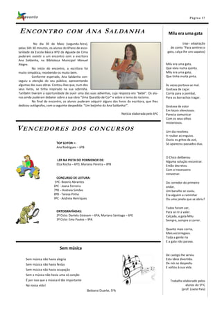 Pá g in a 17



ENCONTRO                            COM          A NA SA L DA N H A                                    Milu era uma gata

           No dia 30 de Maio (segunda-feira),                                                                      (rap - adaptação
pelas 14h 30 minutos, os alunos do 6ºano de esco-                                                        do conto “Para sentires o
laridade da Escola Básica Nº2 de Aguada de Cima                                                        gato, calça-lhe uns sapatos)
puderam assistir a um encontro com a escritora
Ana Saldanha, na Biblioteca Municipal Manuel
Alegre.                                                                                               Milu era uma gata,
          No início do encontro, a escritora foi                                                      Que vivia numa quinta.
muito simpática, recebendo-os muito bem.                                                              Milu era uma gata,
          Conforme esperado, Ana Saldanha con-                                                        Que tinha muita pinta.
seguiu a atenção do seu público, apresentando
algumas das suas obras. Contou-lhes que, num dos                                                      Às vezes portava-se mal.
seus livros, se tinha inspirado na sua sobrinha.                                                      Gostava de caçar.
Também tiveram a oportunidade de ouvir uma das suas adivinhas, cuja resposta era “bebé”. Os alu-      Corria para o pombal,
nos ainda puderam debater sobre a sua obra “Uma Questão de Cor” e sobre o tema do racismo.            Para os borrachos tragar.
          No final do encontro, os alunos puderam adquirir alguns dos livros da escritora, que lhes
dedicou autógrafos, com a seguinte despedida: “Um beijinho da Ana Saldanha!”.                         Gostava de estar
                                                                                                      Em locais silenciosos.
                                                                         Notícia elaborada pelo 6ºC   Parecia comunicar
                                                                                                      Com os seus olhos
                                                                                                      misteriosos.

VENCEDORES                           DOS CONCURSOS                                                    Um dia resolveu
                                                                                                      Ir roubar as enguias.
                                                                                                      Ouviu os gritos da avó,
                           TOP LEITOR +:                                                              Só apareceu passados dias.
                           Ana Rodrigues – 6ºB


                                                                                                      O Chico deliberou
                           LER NA PISTA DO PORMENOR DE:                                               Alguma solução encontrar.
                           Elza Rocha – 6ºD; Mariana Pereira – 8ºB                                    Então decretou
                                                                                                      Com o travesseiro
                                                                                                      conversar.
                           CONCURSO DE LEITURA:
                         5ºC- Beatriz Abrantes                                                        Do corredor do primeiro
                         6ºC - Joana Ferreira                                                         andar,
                         7ºB – Andreia Simões                                                         Um barulho se ouviu.
                         8ºB - Teresa Pinho                                                           Era alguém a caminhar
                         9ºC - Andreia Henriques                                                      Ou uma janela que se abriu?

                                                                                                      Todos foram ver,
                           ORTOGRAFÍADAS:                                                             Para se rir a valer.
                           2º Ciclo: Daniela Estevam – 6ºA; Mariana Santiago – 6ºE                    Calçada, a gata Milu
                           3º Ciclo: Ema Paulos – 9ºA                                                 Sempre, sempre a correr.

                                                                                                      Quanto mais corria,
                                                                                                      Mais escorregava.
                                                                                                      Toda a gente ria
                                                                                                      E a gata não parava.

                             Sem música
                                                                                                      De castigo lhe serviu
     Sem música não havia alegria                                                                     Esta ideia divertida.
     Sem música não havia festas                                                                      De nós se despediu
                                                                                                      E voltou à sua vida.
     Sem música não havia ocupação
     Sem a música não havia uma só canção
     É por isso que a música é tão importante                                                            Trabalho elaborado pelos
     Na nossa vida!                                                                                                 alunos do 5º C
                                                 Bebiana Duarte, 5ºA                                             (prof. Lisete Pais)
 
