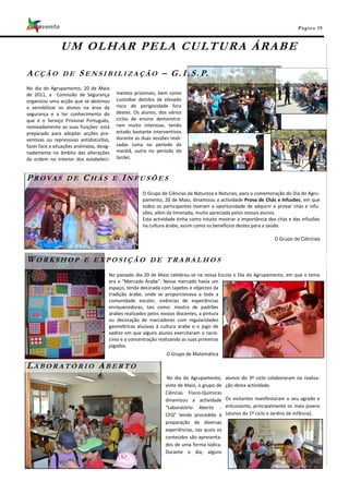 Pá g in a 19



               U M O L H A R P E L A C U LT U R A Á R A B E

ACÇÃO           DE      S E N S I B I L I Z A Ç Ã O – G . I . S . P.
No dia do Agrupamento, 20 de Maio
de 2011, a Comissão de Segurança          mentos prisionais, bem como
organizou uma acção que se destinou       custodiar detidos de elevado
a sensibilizar os alunos na área da       risco de perigosidade fora
segurança e a ter conhecimento do         destes. Os alunos, dos vários
que é o Serviço Prisional Português,      ciclos de ensino demonstra-
nomeadamente as suas funções: está        ram muito interesse, tendo
preparado para adoptar acções pre-        estado bastante interventivos
ventivas ou repressivas antidistúrbio,    durante as duas sessões reali-
fazer face a situações anómalas, desig-   zadas (uma no período da
nadamente no âmbito das alterações        manhã, outra no período da
da ordem no interior dos estabeleci-      tarde).



P ROVAS           DE      CHÁS            E   INFUSÕES
                                                      O Grupo de Ciências da Natureza e Naturais, para a comemoração do Dia do Agru-
                                                      pamento, 20 de Maio, dinamizou a actividade Prova de Chás e Infusões, em que
                                                      todos os participantes tiveram a oportunidade de adquirir e provar chás e infu-
                                                      sões, além da limonada, muito apreciada pelos nossos alunos.
                                                      Esta actividade tinha como intuito mostrar a importância dos chás e das infusões
                                                      na cultura árabe, assim como os benefícios destes para a saúde.

                                                                                                                   O Grupo de Ciências



WORKSHOP                  E EXPOSIÇÃO DE TRABALHOS
                                      No passado dia 20 de Maio celebrou-se na nossa Escola o Dia do Agrupamento, em que o tema
                                      era o “Mercado Árabe”. Nesse mercado havia um
                                      espaço, tenda decorada com tapetes e objectos da
                                      tradição árabe, onde se proporcionava a toda a
                                      comunidade escolar, vivências de experiências
                                      enriquecedoras, tais como: mostra de padrões
                                      árabes realizados pelos nossos discentes, a pintura
                                      ou decoração de marcadores com regularidades
                                      geométricas alusivas à cultura árabe e o jogo de
                                      xadrez em que alguns alunos exercitaram o racio-
                                      cínio e a concentração realizando as suas primeiras
                                      jogadas.
                                                                 O Grupo de Matemática

LABORATÓRIO ABERTO
                                                                 No dia do Agrupamento,      alunos do 3º ciclo colaboraram na realiza-
                                                                vinte de Maio, o grupo de    ção desta actividade.
                                                                Ciências Físico-Químicas
                                                                dinamizou a actividade       Os visitantes manifestaram o seu agrado e
                                                                “Laboratório Aberto -        entusiasmo, principalmente os mais jovens
                                                                CFQ” tendo procedido à       (alunos do 1º ciclo e Jardins de Infância).
                                                                preparação de diversas
                                                                experiências, nas quais os
                                                                conteúdos são apresenta-
                                                                dos de uma forma lúdica.
                                                                Durante o dia, alguns
 