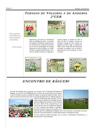 Pá g in a 2                                                                                                    E di ç ã o T r i m e s tr a l


                                   T OR NEI O            DE       V OL EI B OL              E DE          A ND E BO L
                                                                     2 ºC E B



      Pouco se aprende
      com a Vitória, mas
      muito se aprende
      com a derrota.                  Realizaram-se, nos dias 6 e 11 de Maio de    terceiro lugares as equipas do 5ºC1 e
                                      2011 ,no Pavilhão da L.A.A.C. ,os torneios   5ºD1. No dia 11, venceu o torneio de
                                      de Voleibol e de Andebol, respectivamen-     Andebol a equipa do 5ºC1, ficando em
                                      te, contando com a presença dos alunos       segundo e terceiro lugar as equipas do
              Provérbio Japonês       do 5º ano de escolaridade. Os torneios       5ºB2 e 5ºA2. Foram dois dias de grande
                                      realizaram-se entre as 9:00h e as 13:00h.    animação no pavilhão, com os alunos a
                                      No dia 6, a equipa do 5ºB3 venceu o Tor-     demonstrarem muito empenho e muito
                                      neio de Voleibol, ficando em segundo e       Fair-Play!




                                  E NC ONTRO DE RÂGU E BI

       O Grupo de Educação Física organizou, em conjunto com a Federação Portuguesa de
       Râguebi, um encontro de TAG/Râguebi para os alunos da nossa Escola, que se realizou
       no dia 27 de Maio, durante o período da manhã, no campo de futebol da LAAC. Partici-
       param os alunos da turmas que iriam ter aula de Educação Física no referido período. A
                                              acção foi dinamizada pelo Professor Rui Car-
                                              voeira, Director Técnico da Federação na Asso-
                                              ciação de Râguebi de Coimbra, e pelo Professor
                                              Rui Luzio. Desta forma, proporcionou-se aos
                                              nossos alunos mais uma experiência desporti-
                                              va, com o objectivo de divulgar e sensibilizar
                                              junto dos mesmos o gosto e uma melhor com-
                                              preensão geral da modalidade de Râguebi, bem como estimular a sua prática. Os alunos
                                              estiveram muito participativos e empenhados durante a realização da acção.
                                             Foi uma manhã de grande animação, com os alunos a participarem activamente e a
                                             demonstrarem muito empenho!
 