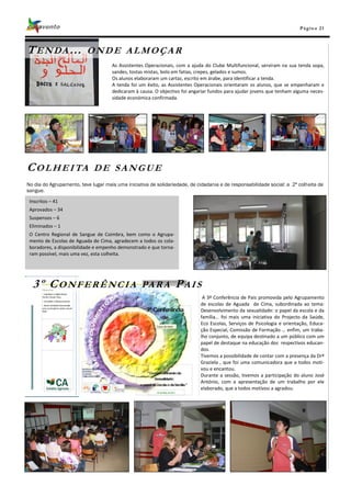 Pá g in a 21



T E N DA …                ONDE ALMOÇAR
                                     As Assistentes Operacionais, com a ajuda do Clube Multifuncional, serviram na sua tenda sopa,
                                     sandes, tostas mistas, bolo em fatias, crepes, gelados e sumos.
                                     Os alunos elaboraram um cartaz, escrito em árabe, para identificar a tenda.
                                     A tenda foi um êxito, as Assistentes Operacionais orientaram os alunos, que se empenharam e
                                     dedicaram à causa. O objectivo foi angariar fundos para ajudar jovens que tenham alguma neces-
                                     sidade económica confirmada.




C O L H E I TA               DE SANGUE
No dia do Agrupamento, teve lugar mais uma iniciativa de solidariedade, de cidadania e de responsabilidade social: a 2ª colheita de
sangue.

 Inscritos – 41
 Aprovados – 34
 Suspensos – 6
 Eliminados – 1
 O Centro Regional de Sangue de Coimbra, bem como o Agrupa-
 mento de Escolas de Aguada de Cima, agradecem a todos os cola-
 boradores, a disponibilidade e empenho demonstrado e que torna-
 ram possível, mais uma vez, esta colheita.




  3º CONFERÊNCIA                                  PA R A           PAIS
                                                                             A 3ª Conferência de Pais promovida pelo Agrupamento
                                                                            de escolas de Aguada de Cima, subordinada ao tema:
                                                                            Desenvolvimento da sexualidade: o papel da escola e da
                                                                            família… foi mais uma iniciativa do Projecto da Saúde,
                                                                            Eco Escolas, Serviços de Psicologia e orientação, Educa-
                                                                            ção Especial, Comissão de Formação … enfim, um traba-
                                                                            lho conjunto, de equipa destinado a um público com um
                                                                            papel de destaque na educação dos respectivos educan-
                                                                            dos.
                                                                            Tivemos a possibilidade de contar com a presença da Drª
                                                                            Graziela , que foi uma comunicadora que a todos moti-
                                                                            vou e encantou.
                                                                            Durante a sessão, tivemos a participação do aluno José
                                                                            António, com a apresentação de um trabalho por ele
                                                                            elaborado, que a todos motivou a agradou.
 