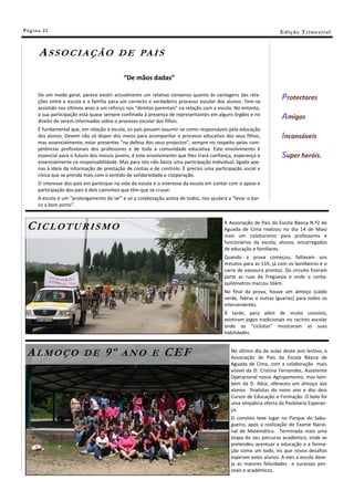 Pá g in a 22                                                                                                        E di ç ã o T r i m e s tr a l



       ASSOCIAÇÃO                          D E PA I S

                                             “De mãos dadas”

       De um modo geral, parece existir actualmente um relativo consenso quanto às vantagens das rela-
       ções entre a escola e a família para um correcto e verdadeiro processo escolar dos alunos. Tem-se
                                                                                                                     Protectores
       assistido nos últimos anos a um reforço nos “direitos parentais” na relação com a escola. No entanto,
       a sua participação está quase sempre confinada à presença de representantes em alguns órgãos e no
       direito de serem informados sobre o processo escolar dos filhos.
                                                                                                                     Amigos
       É fundamental que, em relação à escola, os pais possam assumir-se como responsáveis pela educação
       dos alunos. Devem não só dispor dos meios para acompanhar o processo educativo dos seus filhos,               Incansáveis
       mas essencialmente, estar presentes “na defesa dos seus projectos”, sempre no respeito pelas com-
       petências profissionais dos professores e de toda a comunidade educativa. Este envolvimento é
       essencial para o futuro dos nossos jovens, é este envolvimento que lhes trará confiança, esperança e          Super heróis.
       essencialmente co-responsabilidade. Mas para isto não basta uma participação individual, ligada ape-
       nas à ideia da informação de prestação de contas e de controlo. É preciso uma participação social e
       cívica que se prenda mais com o sentido de solidariedade e cooperação.
       O interesse dos pais em participar na vida da escola e o interesse da escola em contar com o apoio e
       participação dos pais é dois caminhos que têm que se cruzar.
       A escola é um “prolongamento do lar” e só a colaboração activa de todos, nos ajudará a “levar o bar-
       co a bom porto”.



 CICLOTURISMO                                                                              A Associação de Pais da Escola Básica N.º2 de
                                                                                           Aguada de Cima realizou no dia 14 de Maio
                                                                                           mais um cicloturismo para professores e
                                                                                           funcionários da escola, alunos, encarregados
                                                                                           de educação e familiares.
                                                                                           Quando a prova começou, faltavam uns
                                                                                           minutos para as 11h, já com os bombeiros e o
                                                                                           carro de vassoura prontos. Do circuito fizeram
                                                                                           parte as ruas da Freguesia e onde o conta-
                                                                                           quilómetros marcou 16km.
                                                                                           No final da prova, houve um almoço (caldo
                                                                                           verde, febras e outras iguarias) para todos os
                                                                                           intervenientes.
                                                                                           À tarde, para além de muito convívio,
                                                                                           existiram jogos tradicionais no recinto escolar
                                                                                           onde os “ciclistas” mostraram as suas
                                                                                           habilidades.



 ALMOÇO                    DE        9º     ANO E               CEF                           No último dia de aulas deste ano lectivo, a
                                                                                              Associação de Pais da Escola Básica de
                                                                                              Aguada de Cima, com a colaboração mais
                                                                                              visível da D. Cristina Fernandes, Assistente
                                                                                              Operacional nosso Agrupamento, mas tam-
                                                                                              bém da D. Alice, ofereceu um almoço aos
                                                                                              alunos finalistas do nono ano e dos dois
                                                                                              Cursos de Educação e Formação. O bolo foi
                                                                                              uma simpática oferta da Pastelaria Esperan-
                                                                                              ça.
                                                                                              O convívio teve lugar no Parque do Sabu-
                                                                                              gueiro, após a realização do Exame Nacio-
                                                                                              nal de Matemática. Terminada mais uma
                                                                                              etapa do seu percurso académico, onde se
                                                                                              pretendeu acentuar a educação e a forma-
                                                                                              ção como um todo, eis que novos desafios
                                                                                              esperam estes alunos. A eles a escola dese-
                                                                                              ja as maiores felicidades e sucessos pes-
                                                                                              soais e académicos.
 