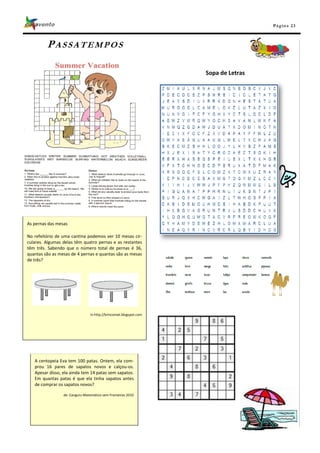 Pá g in a 23



         PASSATEMPOS

                                                                    Sopa de Letras




As pernas das mesas

No refeitório de uma cantina podemos ver 10 mesas cir-
culares. Algumas delas têm quatro pernas e as restantes
têm três. Sabendo que o número total de pernas é 36,
quantas são as mesas de 4 pernas e quantas são as mesas
de três?




                                 In http://brincomat.blogspot.com




   A centopeia Eva tem 100 patas. Ontem, ela com-
   prou 16 pares de sapatos novos e calçou-os.
   Apesar disso, ela ainda tem 14 patas sem sapatos.
   Em quantas patas é que ela tinha sapatos antes
   de comprar os sapatos novos?

                 de: Canguru Matemático sem Fronteiras 2010
 