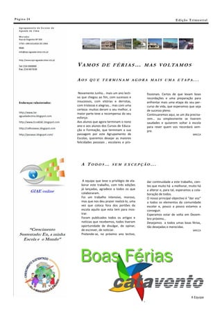 Pá g in a 24                                                                     E di ç ã o T r i m e s tr a l




               V A M O S D E F É R I A S … M A S V O L TA M O S

               AOS     QUE TERMINAM AGORA MAIS UMA ETAPA...


                Novamente Junho… mais um ano lecti-         fissionais. Certos de que levam boas
               vo que chegou ao fim, com sucessos e         recordações e uma preparação para
               insucessos, com vitórias e derrotas,         enfrentar mais uma etapa do seu per-
               com tristezas e alegrias… mas com uma        curso de vida, que esperamos que seja
               certeza: muitos deram o seu melhor, a        de sucesso pleno.
               maior parte teve a recompensa do seu         Continuaremos aqui, se um dia precisa-
               esforço.                                     rem… ou simplesmente se tiverem
               Aos alunos que agora terminam o nono         saudades e quiserem voltar à escola
               ano e aos alunos dos Cursos de Educa-        para rever quem vos recordará sem-
               ção e Formação, que terminam a sua           pre.
               passagem por este Agrupamento de                                                 MRCCA
               Escolas, queremos desejar as maiores
               felicidades pessoais , escolares e pro-




                 A TODOS…               SEM EXCEPÇÃO...



                   A equipa que teve o privilégio de ela-   dar continuidade a este trabalho, cien-
                  borar este trabalho, com três edições     tes que muito há a melhorar, muito há
                  já lançadas, agradece a todos os que      a alterar e, para tal, esperamos a cola-
                  colaboraram.                              boração de todos.
                  Foi um trabalho intensivo, moroso,        O nosso principal objectivo é “dar voz”
                  mas que nos deu prazer realizá-lo, uma    a todos os elementos da comunidade
                  vez que coloca fora dos portões da        escolar e, pouco a pouco estamos a
                  escola aquilo que esta tem para mos-      conseguir.
                  trar.                                     Esperamos estar de volta em Dezem-
                  Foram publicados todos os artigos e       bro próximo…
                  notícias que recebemos, todos tiveram     Desejamos a todos umas boas férias,
                  oportunidade de divulgar, de opinar,      tão desejadas e merecidas.
                  de escrever, de noticiar.                                                     MRCCA
                  Pretende-se, no próximo ano lectivo,




                 Boas Férias
                                                                                               A Equipa
 