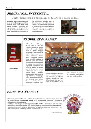 Pá g in a 4                                                                                                      E di ç ã o T r i m e s tr a l



 SEGURANÇA...INTERNET ...
              ACÇÃO COMUNICAR                 EM     SEGURANÇA E.B.                 N.º1 DE          AGUADA    DECIMA

 No dia 3 de Maio, os alunos e profes-        de informações pessoais, quer na
 sores da E.B. 1 de Aguada de Cima            Internet, quer nos telemóveis. Os
 puderam assistir a uma Acção peda-           alunos e os professores ficaram assim
 gógica intitulada “Comunicar em              a conhecer que informações pessoais
 Segurança”, promovida pela GNR e             são seguras/inseguras e quais os
 pela PT. Nesta formação foram abor-          dados que não se devem facultar nem
 dadas questões acerca da protecção           inserir na Internet.




                              TROFÉU SEGURANET
                                   A Escola Básica n.º 2 de Agua-
                                   da de Cima foi uma das
                                   “Escolas vencedoras Segura-
                                   net”     do     ano     lectivo
                                   2010/2011. Para a recepção
                                   do troféu e do diploma, a
                                   Escola fez-se representar
                                   pelos professores Rosário
                                   Agra e Fernando Cordeiro,
                                   numa cerimónia realizada no
                                   dia 14 de Junho, em Coimbra,
                                   no auditório do Conservatório
                                   de Música. O evento regional
                                   SeguraNet, coordenado pela
                                   Direcção Regional de Educa-
      O nosso troféu ...           ção do Centro, em estreita
                                   colaboração com os serviços
                                   centrais [DGIDC], premiou                                            usar a tecnologia em seguran-
                                                                      riências, processos e apresen-
                                   alunos, escolas e professores,                                       ça. Os nossos alunos estão,
                                                                      taram resultados. A Associa-
                                   cujo trabalho na área da segu-                                       mais uma vez, de parabéns.
                                                                      ção Portuguesa de Software
                                   rança na Internet se destacou
                                                                      *ASSOFT+, através, do Eng.º
                                   no corrente ano lectivo.
                                                                      Nelson Lopes, falou aos pre-
                                   Durante a tarde, alunos e
                                                                      sentes da importância de se
                                   professores relataram expe-




 FEIRA               DA S       P L A N TA S

   O Grupo de Ciências da Natureza e Naturais, à semelhança de anos anteriores, levou, mais uma
   vez, a cabo a realização da Feira das Plantas, no dia 29 de Abril que contou com a participação
   de toda a comunidade educativa.
   Escolheu-se esta data por ser a mais próxima do Dia da Mãe e pretendeu-se com esta acção
   sensibilizar a Comunidade Escolar para a importância do afecto familiar no sucesso escolar.
   Todos os intervenientes tiveram a oportunidade de adquirir uma ou várias plantas, para a sua
   mãe ou outra pessoa que lhe seja querida, ou mesmo para si.

                                                                                Grupo de Ciências
 