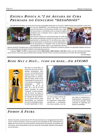 Pá g in a 6                                                                                                       E di ç ã o T r i m e s tr a l




       E S C O L A B Á S I C A N . º 2 D E A G UA D A D E C I M A
       P R E M I A DA N O C O N C U R S O ― D ES AP H IOS ”
 "
      Na tarde de 25 de Maio, as turmas do 9º ano de escolaridade deslocaram-se à Escola S. Adolfo Portela para participar na fase final
                                        do concurso “DESAPHIOS”, uma iniciativa das áreas discipli-
                                        nares de Informática e de Electrónica da ESAP, com o objec-
                                        tivo de promover o intercâmbio entre as escolas da região e
                                        sensibilizar para a utilização crítica e segura da Internet e
                                        das redes sociais.
                                        Este concurso realizou-se, numa primeira fase, em cada uma
                                        das escolas participantes, através da resposta on-line a três
                                        questionários na disciplina de TIC. Na última fase, todos os
                                        alunos participantes se deslocaram à escola organizadora, a
                                        fim de participarem no “desaphio” final, no qual tiveram a
                                        oportunidade de reflectir sobre os seus hábitos de Internet e
 observar projectos inovadores dos cursos profissionais de Informática e Electrónica. Estiveram também em exposição trabalhos de alunos
 dos cursos profissionais de Apoio à Infância e Animação Sociocultural.
      A equipa “Sabes” do 9º B, composta pelos alunos Filipe Duarte, Heber Saraiva e Inês Pina, obteve uma das melhores pontuações
 neste concurso. Como tal, cada um destes alunos recebeu uma Pen Drive e a escola foi premiada com um leitor de mesa DVD/DivX.
                                                                                                                        Ana Domingues



 REDE MAT                        E    DIZ3…                TUDO EM REDE...EM                                 AV E I RO
                                Nos dias 9 e 10 de Maio, os
                                alunos dos três ciclos de esco-
                                laridade participaram, mais
                                uma vez, na Final Nacional do
                                Projecto Pmate. As competi-
                                ções decorreram na Universi-
                                dade de Aveiro, tendo no dia
                                9 participado 52 alunos do 1º
                                e 2º ciclos de escolaridade nas
                                competições          “Diz3” e
                                “Maismat”. No dia 10 de
                                Maio, foi a vez do 3º ciclo
                                marcar presença na prova
                                “Equamat”, na qual participa-
                                ram 30 alunos. Em todas as
                                provas os alunos participaram
                                em equipas de dois elemen-          ver com as largas centenas de         que todos se empenharam e
                                tos. Os alunos tiveram ainda        alunos de todo o país.                representaram o Agrupamen-
                                oportunidade de participar          Os professores responsáveis           to de forma exemplar, tendo
                                nas várias actividades propos-      consideraram a participação           alcançado os objectivos pro-
                                tas pela organização e convi-       dos alunos positiva, uma vez          postos na actividade.




 FOMOS À FEIRA

     No dia 2 de Junho, os alunos dos 2º, 3º e 4º anos da Escola E.B. 1 de Aguada de Cima foram
     à feira, às Almas da Areosa. A visita fez parte de uma actividade do PAA, relativamente ao
     Regime da Fruta Escolar. Os alunos tomaram conhecimento dos produtos ali vendidos, dos
     seus preços, da sua proveniência e dos seus meios de conservação, fazendo muitas pergun-
     tas aos feirantes.
 