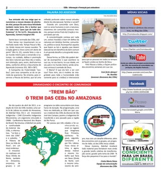 2                                                                    CEBs - Informação e Formação para animadores

                                                PALAVRA DO ASSESSOR                                                                                   MÍDIAS SOCIAIS
                                                                                                                      Foto: Bernadete Mota

    Sua amizade não nos exige que re-        reflexão profunda sobre nossas atitudes
nunciemos a nossos desejos de plenitu-       diante da vida (pessoal, familiar e social)?
de vital, porque Ele ama nossa felicidade        Estando em comunhão com Deus,
também nesta terra. Diz o Senhor que         com os seres humanos e com a natureza,                                                          Baixe os hinos e cânticos dos encon-
Ele tudo criou “para que de tudo des-        estaremos em comunhão conosco mes-
                                                                                                                                                    tros, no Blog das CEBs:
frutemos” (1 Tm 6,17).- Documento de         mo, porque somos fruto da Criação e res-
Aparecida, número marginal 355               ponsáveis por ela.                                                                                http://tremdascebs.blogspot.com/
                                                 A conscientização começa por cada
    Gente boa e animada das CEBs, olá!       um, somos movidos a lutar em defesa da
    Dois temas nos impulsionam na ca-        natureza em âmbitos familiar, comunitá-
minhada neste mês: Tempo Pascal e Ma-        rio, político e social. Acompanhar aqueles                                                                 Siga nos no Twitter:
ria. Ainda ressoa em nossos ouvidos: “A      que fazem as leis e aqueles que devem
Criação geme e chora como em dores de        executá-las em benefício do bem-comum                                                              https://twitter.com/tremdascebs
parto” (Rm 8, 22), convite feito a nós e     é um grande desafio e uma grande neces-
ao mundo inteiro para a conversão à na-      sidade.
tureza, no cuidado, defesa e promoção            Dessa forma, as CEBs não podem dei-
dos bens naturais que Deus deu a todos,      xar de acompanhar o que acontece na            para que as pessoas em todos os tempos
sem distinção, para, assim, desfrutarmos     sua rua, no seu bairro, na sua cidade, em      se façam unidos ao Sonho de Deus.                Assista aos videos dos principais acontecimentos
deles, conforme afirma o Documento de        seu país e no mundo inteiro, senão sería-           Feliz Páscoa a todos, e façam profun-        das CEBs, dos encontros de comunidades nas
Aparecida (números 355, 383 e 387).          mos omissos à vontade de Deus.                 dos encontros semanais em sua rua.                      paróquias, das Regiões Pastorais...
    A Campanha da Fraternidade “aca-             E Maria? O que ela tem a ver com
bou”, pois essa campanha se dá no pe-        isso? Para mim, ela é modelo de inte-                                Com forte abraço!           http://www.youtube.com/user/ber-
ríodo da quaresma. No entanto, para vi-      gridade para toda a humanidade (não                                        Pe. Ronildo                      nadetecebs
vermos a Páscoa do Senhor, que tal uma       somente para os cristãos) e intercessora                 (assessor diocesano das CEBs)


                                DINAMIZANDO O ENCONTRO DE COMUNIDADE
                                                                                                                                               http://www.facebook.com/profile.
                               “TREM BÃO”                                                                                                          php?id=100001269450280


                       O TREM das CEBs nO aMazOnas
    No dia quatro de abril de 2011, a re-    programa na rádio comunitária com duas                                                                       Albuns de fotos:
dação do trem da CEBs recebeu uma car-       horas de duração. Na programação, uma
ta lá de Lábrea no estado do Amazonas,       hora era dedicada as CEBs em que usa-                                                             http://picasaweb.google.com/CEBs-
do Aderbal Silva. Ele é um missionário       va o material das CEBs da diocese de São                                                                        Maria
indigenista – CIMI (Conselho Indigenista     José dos Campos, porém o indigenista foi
Missionário), um organismo vinculado à       transferido o ano passado para a região
CNBB - Conferência Nacional dos Bispos       do Rio Purus.
do Brasil). Na missiva, o Aderbal nos pede       Ele passou por três cidades e foi co-
a continuidade                                                       nhecendo-as,
do material das                                                      eram os lugares
CEBs, o informa-                                                     que imaginava
tivo, “Lá Vem o                                                      ficar. Primeiro,
trem das CEBs”                                                       conheceu      Ta-
e o subsídio, “                                                      pauá, segundo,         pre, mas com um detalhe diferente, além
A Palavra de                                                         Canutama        e      dos encontros com os grupos, um progra-
Deus na Vida do                                                      por fim, Lábrea.       ma de rádio, só das CEBs nessa cidade.
Povo”, em um                                                         Ficou nessa úl-            Dessa maneira, Aderbal receberá
novo endereço.                                                       tima, e agora,         todo material para fortalecer mais ainda
    O missioná-                                                      deseja realizar        a grande tarefa coletiva da transforma-
rio realizava em                                                     o mesmo tra-           ção social, guiado pelo lema da CIMI: “A
Nova Olinda do                                                       balho que fazia        força dos pequenos é luz para o mundo”.
Norte, também                                                        em Nova Olinda
no Amazonas,                                                         do Norte, com                                Cintia Maria Paiva
encontros      de                                                    o mesmo entu-                           Equipe de comunicação
grupos e um                                                          siasmo de sem-                              diocesana das CEBs
 