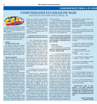 4                                                                       CEBs - Informação e Formação para animadores


                                                                                                                   CAMINHEMOS PARA A 3ª ASSE
                                    COMUNIDADES ECLESIAIS DE BASE
                                                     DIOCESE DE SÃO JOSÉ DOS CAMPOS - SP
                                                são de ser fermento na massa (cf.Mt 5,        (aberta ao mundo).                           construção de uma nova sociedade, a civi-
                                                13,33). Como núcleos básicos de comu-             - Uma Comunidade Cristã nunca de-        lização do amor (DP 642).
                                                nidades de fé estão vinculadas à Igreja       veria fechar-se em si mesma. Lembrando       2- Como está organizada a coordenação
                                                Católica e se reúnem para celebrar a Pa-      que Missão é um modo de ser antes de         das CEBs em sua paróquia? Por quanto
                                                lavra de Deus e a Eucaristia, fontes de       ser uma atividade – vivemos uma espiri-      tempo permanece a coordenação das
    Lideranças das CEBs estarão reunidas        esperança e luz para a caminhada.             tualidade missionária. A Igreja Discípulos   CEBs paroquial?
no dia 05 de junho para atualizar as Dire-          3. De Base, porque experimenta o de-      missionária, no encontro com Jesus, guia-
trizes da nossa Ação Evangelizadora das         safio de testemunhar a fé no dia-a-dia,       da pelo Espírito e interpelada pela reali-   3- Como esta a formação em sua paró-
CEBs na diocese                                 sobretudo na convivência com a vizi-          dade, Escuta, Aprende e Anuncia o Reino      quia, o aprofundamento de Igreja e dos
    - Por isso é de suma importância que        nhança na diferença.                          de Deus para a humanidade toda.              seus documentos?
você animador(a) participe lendo a reflexão
sobre as CEBs e respondendo o questioná-          Os elementos essenciais de uma Co-             “As CEBs (Comunidades eclesiais de        4- Como a paróquia tem motivado os(as)
rio. Devolva até o final de abril e entregan-   munidade dos que crêem em Cristo, são:        base) têm sido escolas que têm ajudado       novos(as) animadores(as) de rua capaci-
do a coordenação paroquial das CEBs.                                                          a formar cristãos comprometidos com          tando para tal? O que você sugere para
                                                    - A Fé, a Celebração dos Sacramen-        sua fé, discípulos e missionários do Se-     melhorar?
    Reflexão                                    tos, a Comunhão e a Missão. A Palavra         nhor”. (DA 178)
    De onde nasceram as CEBs                    de Deus, a missão de Jesus e a esperan-                                                    5- Como esta a atuação sócio-política
    “As CEBs em nosso país nasceram             ça na ação do Espírito Santo, empurram           Questionário                              e ecológica nas CEBs em sua paróquia?
no seio da Igreja-Instituição e tornaram-       a Comunidade para a Missão. “Desse               1- Leia o texto abaixo.                   Apresentar avanços e retrocessos.
-se ‘um novo modo de ser Igreja’. Pode-         confronto mútuo nasce a dimensão da              O que entendeu e o que acrescentaria?
-se afirmar que é ao redor delas que se         libertação de toda injustiça e a fome e       Natureza e identidade (Diretrizes e Pla-     6 - Avalie, em sua paróquia:
desenvolve e se desenvolverá cada vez           sede de participação e comunhão na so-        no de ação - páginas 05/06)                  a - celebração nos setores em nível
mais, no futuro, a ação pastoral e evange-      ciedade e na Igreja. Uma Igreja não vive                                                   paroquial
lizadora da Igreja” (Doc. 25 CNBB, n. 03)       só de fé, mas principalmente das cele-             1. 1. A Comunidade Eclesial de Base     ( ) regular ( ) bom ( ) ótimo
                                                brações da fé. Trata-se, sempre, não tan-     (CEB) é um grupo de cristãos leigos, que
    Natureza e identidade                       to de realizar um rito, mas de celebrar a     se reúne, regularmente, nas casas de fa-     b - uso de símbolos e linguagem das CEBs
    “Antes de qualquer coisa temos que          vida de fé vivida em comunidade, rituali-     mílias ou em centros comunitários, a fim     ( ) regular ( ) bom ( ) ótimo
deixar claro que CEBs não são ‘pastorais’       zar a vida diante de Deus e dos irmãos”.      de ouvir e aprofundar a Palavra de Deus,
e muito menos ‘movimento’. São comu-            (Coutinho, Sérgio Ricardo, Comunidade e       alimentar a comunhão fraterna e assu-        7 - Como esta, em sua paróquia, a relação
nidades de base eclesial e não uma co-          Comunidades Eclesiais de Base: in Igre-       mir o compromisso cristão no mundo.          CEBs, Pastorais e Movimentos?
munidade de base qualquer, como um              ja, Comunidade de Comunidades, p.114,         1. 2. A Comunidade Eclesial de Base,
grupo de vizinhança, de amigos de tra-          CNBB, 2009).                                  enquanto comunidade, integra famílias,       8 - Em sua paróquia há Cebinhas? Se não,
balho etc”. (professor Sérgio Coutinho,                                                       adultos e jovens numa íntima relação         o que você sugere para iniciar a formação
assessor do Setor CEBs da Comissão Epis-            - “As CEBs procuram ser ecumênicas,       interpessoal na fé. Enquanto eclesial,       de uma Cebinha?
copal para o Laicato da CNBB).                  abertas ao diálogo, inculturadas e inclu-     é comunidade de fé, esperança e ca-
    1. Comunidade, porque reúne pesso-          sivas.                                        ridade; celebra a Palavra de Deus e se       9 - Cite três dificuldades paroquiais no
as ao redor da Palavra de Deus e da reali-          Articulam fé-vida e religião-política;    nutre da Eucaristia; realiza a Palavra de    uso do subsidio “Palavra de Deus no
dade que as envolve. O termo comunida-          promovem a solidariedade e valorizam a        Deus na vida, através da solidariedade e     Meio do Povo”, durante a realização dos
de define a estreita relação das pessoas        diversidade, buscando a libertação inte-      compromisso com o mandamento novo            encontros. O que precisa ser melhorado?
unidas pela necessária busca por uma            gral dos pobres e excluídos. Constituem-      do Senhor e toma presente e atuante a
vida mais digna : “São comunidades, por-        -se em espaço de formação da consci-          missão eclesial e a comunhão visível com     10 - Quais as principais dificuldades en-
que reúnem pessoas que têm a mesma              ência crítica, de construção de relações      os legítimos pastores, por intermédio do     contradas pelas Comunidades Eclesiais
fé, pertencem à mesma Igreja e moram            democráticas, ecológicas, étnicas, de         ministério de coordenadores aprovados.       hoje. Aponte soluções.
na mesma região. Motivadas, pela fé, es-        gênero. São comunidades que não se            É de base por ser constituída de poucos
sas pessoas vivem uma comum-união em            acomodam diante das injustiças e desi-        membros, em forma permanente e como             Animadores(as) desde já agra-
torno de seus problemas de sobrevivên-          gualdades sociais”. (Pe. Dirceu Benincá).     célula da grande comunidade (cf DP 641).     decemos a sua valiosa colaboração.
cia, de moradia, de lutas por melhores               - Acima de tudo, a razão de ser da Co-   1. 3. Os cristãos unidos em Comunidade       Rezem por esse momento em suas co-
condições de vida e de anseios e espe-          munidade que é a Igreja é Evangelizar, a      Eclesial de Base, fomentando sua adesão      munidades, que o Espírito Santo ilumine
ranças libertadoras”. (Frei Betto, O que é      Missão faz parte da sua natureza: difun-      a Cristo, procuram uma vida mais evangé-     e proteja todos os trabalhos que serão
comunidade eclesial de base. Pg.17).            dir a mensagem de Jesus sobre o Reino         lica no seio do povo, colaboram para ques-   realizados na Assembleia Diocesana das
    2. Eclesial, porque é Igreja de Jesus       de Deus. Por isso, as CEBs devem ser fa-      tionar as raízes egoístas e de consumismo    CEBs.
Cristo, Crucificado Ressuscitado. Gente         mília (hospitaleiras), samaritana (servido-   da sociedade e explicitam a vocação para
que pela fé recebida pelo Batismo, busca        ras) celebrativa (na ação litúrgica da fé),   a comunhão com Deus e os irmãos, ofere-                       Equipe de Coordenação
uma vivência cristã como resposta à mis-        profética (transformadora) e missionária      cendo um valioso ponto de partida para a                         Diocesana das CEBs
 