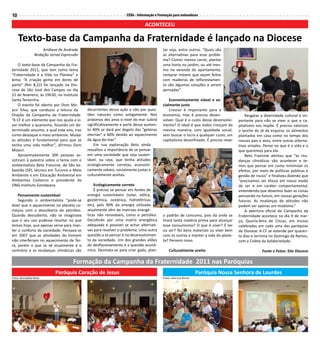 10                                                               CEBs - Informação e Formação para animadores

                                                                            ACONTECEU

     Texto-base da Campanha da Fraternidade é lançado na Diocese
                     Aridiane de Andrade                                               tar soja, entre outros. “Quais são
                 Redação Jornal Expressão                                              as alternativas para esse proble-
                                                                                       ma? Comer menos carne, plantar
    O texto-base da Campanha da Fra-                                                   uma horta no jardim, ou até mes-
ternidade 2011, que tem como tema                                                      mo na varanda do apartamento,
“Fraternidade e a Vida no Planeta” e                                                   comprar móveis que sejam feitos
lema: “A criação geme em dores de                                                      com madeiras de reflorestamen-
parto” (Rm 8,22) foi lançado na Dio-                                                   to são algumas soluções a serem
cese de São José dos Campos no dia                                                     pensadas”.
21 de fevereiro, às 19h30, no Instituto
Santa Teresinha.                                                                           Economicamente viável e so-
    O evento foi aberto por Dom Mo-                                                    cialmente justo
acir Silva, que conduziu a leitura da       decorrentes dessa ação e não por ques-         Crescer é importante para a
Oração da Campanha da Fraternidade.         tões naturais como antigamente. Nos        economia, mas é preciso desen-                 Resgatar a diversidade cultural é im-
“A CF é um elemento que nos ajuda a vi-     próximos dez anos o nível do mar subirá    volver. Qual é o custo desse desenvolvi-   portante para não se viver o que o ca-
ver melhor a quaresma, focando um de-       significativamente e parte desse aumen-    mento? O ideal é que todos cresçam da      pitalismo nos impõe. É preciso valorizar
terminado assunto, a qual este ano, traz    to 40% se dará por degelo das “geleiras    mesma maneira, com igualdade social,       o lanche do zé da esquina, os alimentos
como destaque o meio ambiente. Mudar        eternas” e 60% devido ao aquecimento       sem buscar o lucro a qualquer custo, um    plantados em casa como no tempo dos
as atitudes é fundamental para que se       da água do mar.”                           capitalismo desenfreado. É preciso rever   nossos pais e avos, entre outras alterna-
tenha uma vida melhor”, afirmou Dom             Em sua explanação Beto ainda                                                      tivas simples. Pense no que é a vida e o
Moacir.                                     ressaltou a importância de se pensar                                                  que queremos para ela.
    Aproximadamente 300 pessoas as-         em uma sociedade que seja susten-                                                         Beto Francine alertou que “as mu-
sistiram à palestra sobre o tema com o      tável, ou seja, que tenha atitudes                                                    danças climáticas vão acontecer e te-
ambientalista Beto Francine, de São Se-     ecologicamente corretas, economi-                                                     mos que pensar em como minimizar os
bastião (SP), técnico em Turismo e Meio     camente viáveis, socialmente justas e                                                 efeitos, por meio de políticas públicas e
Ambiente e em Educação Ambiental em         culturalmente aceitas.                                                                gestão de riscos” e finalizou dizendo que
Ambientes Costeiros e presidente da                                                                                               “precisamos ser éticos em nosso modo
ONG-Instituto Gondwana.                         Ecologicamente correto                                                            de ser e em caráter comportamental,
                                                É preciso se pensar em fontes de                                                  entendendo que devemos fazer as coisas
    Pensamento sustentável                  energia sustentáveis (solar, eólica,                                                  pensando no futuro, em nossas gerações
    Segundo o ambientalista “pode-se        geotérmica, oceânica, hidrelétricas                                                   futuras. As mudanças de atitudes não
dizer que o aquecimento no planeta co-      etc), pois 90% da energia utilizada                                                   podem ser apenas um modismo.”
meçou com a descoberta do petróleo.         atualmente vêm de matrizes energé-                                                        A abertura oficial da Campanha da
Quando descoberto, não se imaginava         ticas não renováveis, como o petróleo.     o padrão de consumo, pois da onde se       Fraternidade acontece no dia 9 de mar-
que o seu uso pudesse resultar no que       Decidindo por uma matriz energética        tirará tanta matéria prima para alcançar   ço, Quarta-feira de Cinzas, em missas
temos hoje, que apenas serve para man-      adequada é possível se achar alternati-    esse consumismo? O que é viver? É ter      celebradas em cada uma das paróquias
ter o conforto da sociedade. Pensava-se     vas para resolver o problema. Uma outra    ou ser? Ter bens materiais ou viver bem    da Diocese. A CF se estende por quaren-
em 2007 que as atividades do homem          questão a se pensar é no desenvolvimen-    com os outros e manter a vida do plane-    ta dias e termina no Domingo de Ramos,
não interferiam no aquecimento da Ter-      to da sociedade. Um dos grandes vilões     ta? Pensem nisso.                          com a Coleta da Solidariedade.
ra, porém o que se vê atualmente é o        do desflorestamento é a questão econô-
contrário e as mudanças climáticas são      mica. Desmata-se para criar gado, plan-        Culturalmente aceito                                Fonte e Fotos: Site Diocese

                                      Formação da Campanha da Fraternidade 2011 nas Paróquias
                            Paróquia Coração de Jesus                                                           Paróquia Nossa Senhora de Lourdes
Fotos: Bernadete Mota                                                                  Fotos: José Luis Nunes
 