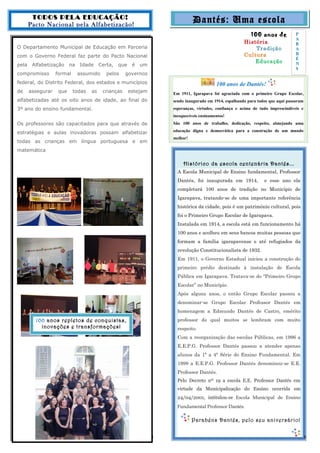 Dantés: Uma escola
100 anos de
História
Tradição
Cultura
Educação
100 anos de Dantés!
Em 1911, Igarapava foi agraciada com o primeiro Grupo Escolar,
sendo inaugurado em 1914, espalhando para todos que aqui passaram
esperanças, virtudes, confiança e acima de tudo imprescindíveis e
inesquecíveis ensinamentos!
São 100 anos de trabalho, dedicação, respeito, almejando uma
educação digna e democrática para a construção de um mundo
melhor!
Histórico da escola centenária Dantés...
A Escola Municipal de Ensino fundamental, Professor
Dantés, foi inaugurada em 1914, e esse ano ela
completará 100 anos de tradição no Município de
Igarapava, tratando-se de uma importante referência
histórica da cidade, pois é um patrimônio cultural, pois
foi o Primeiro Grupo Escolar de Igarapava.
Instalada em 1914, a escola está em funcionamento há
100 anos e acolheu em seus bancos muitas pessoas que
formam a família igarapavense e até refugiados da
revolução Constitucionalista de 1932.
Em 1911, o Governo Estadual iniciou a construção do
primeiro prédio destinado à instalação de Escola
Pública em Igarapava. Tratava-se do “Primeiro Grupo
Escolar” no Município.
Após alguns anos, o então Grupo Escolar passou a
denominar-se Grupo Escolar Professor Dantés em
homenagem a Edmundo Dantés de Castro, emérito
professor do qual muitos se lembram com muito
respeito.
Com a reorganização das escolas Públicas, em 1996 a
E.E.P.G. Professor Dantés passou a atender apenas
alunos da 1ª a 4ª Série do Ensino Fundamental. Em
1999 a E.E.P.G. Professor Dantés denominou-se E.E.
Professor Dantés.
Pelo Decreto nº 19 a escola E.E. Professor Dantés em
virtude da Municipalização do Ensino ocorrida em
24/04/2001, intitulou-se Escola Municipal de Ensino
Fundamental Professor Dantés.
Parabéns Dantés, pelo seu aniversário!
TODOS PELA EDUCAÇÃO!
Pacto Nacional pela Alfabetização!
O Departamento Municipal de Educação em Parceria
com o Governo Federal faz parte do Pacto Nacional
pela Alfabetização na Idade Certa, que é um
compromisso formal assumido pelos governos
federal, do Distrito Federal, dos estados e municípios
de assegurar que todas as crianças estejam
alfabetizadas até os oito anos de idade, ao final do
3º ano do ensino fundamental.
Os professores são capacitados para que através de
estratégias e aulas inovadoras possam alfabetizar
todas as crianças em língua portuguesa e em
matemática
32
100 anos repletos de conquistas,
inovações e transformações!
P
A
R
A
B
É
N
S
 