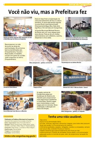 2                                                                                                               Jornal de Congonhas
                                                                                                                                 entro
                                                                                                                                          Regional C


        Você não viu, mas a Prefeitura fez
                                                            Está em fase final a implantação da
                                                            usina de tratamento de lixo e o aterro
                                                            sanitário. A usina está sendo erguida
                                                            na zona Rural, local denominado
                                                            Chacreamento/Água Boa. Esta obra
                                                            significa o fim do lixão em Congonhas.
                                                            A Escola Municipal Michael Pereira
                                                            de Souza tem um novo espaço para
                                                            seus alunos. Trata-se de um núcleo
                                                            administrativo com refeitório, cozinha,
Sistema de Gestão integrada (SGI) implantado em toda        despensa e cinco salas.                       Conclusão da reforma do piso, forro e rede
a Rede Municipal de Ensino em Congonhas                                                                   elétrica da Unidade Básica de Fisioterapia



    Recomeçaram no mês
    de junho as obras de
    pavimentação. Os primeiros
    bairros beneficiados são
    Cinquentenário, Tijucal e
    Rosa Eulália. O trabalho
    inicial é em parte da rua São
    José Longuinho no bairro
    Cinquentenário.

                                               Obras emergenciais – gabiões, no Cristo Rei         Pavimentação da rua Antônio Nicolau




Jornada da Saúde Mental                                Campo do Pires                                 Reforma da E. M. Drª. Mariana Seabra - Esmeril



                                                              A região central de
                                                              Congonhas passa por
                                                              mudanças do Sistema de
                                                              Trânsito para proporcionar
                                                              mais segurança a pedestres
                                                              e motoristas. Haverá vagas
                                                              para motocicletas e mais
                                                              vagas para os veículos. Nova
                                                              sinalização e alteração em
                                                              mãos de direção.
Escola Municipal João Narciso, no Murtinho                                                        Obras emergenciais – gabiões, no Campinho



  Expediente                                                                      Tenha uma vida saudável.
  Publicação da Prefeitura Municipal de Congonhas                  Veja como:
  Secretaria Municipal de Comunicação e Eventos
                                                                   Inclua na sua alimentação diária:
  Editor responsável: Edson Fernandes Martins
                                                                   • Frutas, verduras, legumes e alimentos integrais, pois todos eles possuem
  Redação: Alisson Ferreira Freire, Diego Xavier, Letícia
  Tomaino, Luma Barra, Milton Maia Jr., Rosane Barbosa             fibras que ajudam no funcionamento do intestino.
  Fotografia: Diego Xavier, Luma Barra e Rilson Wagner             • Alimentos grelhados, assados, refogados, cozidos ou ensopados, sempre
  Diagramação: Denise Beirão                                       com pouco óleo, evitando frituras ao máximo.
  Tiragem: 6 mil exemplares                                        • Beber bastante água (aproximadamente dois litros por dia).
  Impressão: Central Gráfica                                       • Movimente-se! A prática de atividades físicas aliada a uma alimentação
                                                                   adequada auxilia no controle do peso, além de proporcionar sensação de
  Visite o site congonhas.mg.gov.br                                bem-estar.
 
