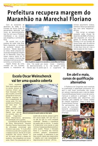 Regional C de
Jornal            Congonhas                                                                                                                               3
          entro



     Prefeitura recupera margem do
     Maranhão na Marechal Floriano
    Com as enchentes de                                                                                               animais peçonhento (cobras,
dezembro de 2008, a rua                                                                                               aranhas e ratos) que apareciam
Cornélio de Souza Costa foi                                                                                           aqui com certa frequência”,
parcialmente destruída, com                                                                                           afirmou.
riscos de desmoronamento.                                                                                                 Para corrigir os estragos
Isso fez com que a Prefeitura                                                                                         causados pelas chuvas de
interditasse a rua, situação                                                                                          dezembro de 2008, a Prefeitura
que atrapalhou o comércio no                                                                                          está erguendo um muro de
local.                                                                                                                gabião na avenida Marechal
    De acordo com a pro-                                                                                              Floriano e na rua Cornélio de
prietária do trailer Vide Gula,                                                                                       Souza Costa, além da reforma
Maria Aparecida, os estragos                                                                                          da cabeça da ponte e passeios.
da enchente inibiram seu                                                                                              A obra teve início em maio e
comércio. “Desde dezembro                                                                                             terá duração de três meses.
eu estou tendo prejuízos por
causa dos estragos às margens
do rio Maranhão. Estou aqui
nesse mesmo ponto há 15
anos, e espero o término das
obras para melhorar as vendas”,
comentou a comerciante.         Obras de gabião às margens do rio maranhão na avenida Marechal Floriano
    Vagner Araújo de Lima,        obra. “Vai ajudar por causa                muito       importante.
morador da rua Cornélio,          do desmoronamento, e no                    Vai também conter
ressalta a importância da         trânsito aqui na ponte que é               o surgimento de




             Escola Oscar Weinschenck                                                                 Em abril e maio,
                                                                                                   cursos de qualificação
             vai ter uma quadra coberta                                                                 alternativa
       “Acho excelente
   fazer essa quadra aqui                                                                            A Prefeitura de Congonhas está investindo
   na escola, porque os                                                                          na qualificação e capacitação profissional. Em
   meninos tinham que                                                                            abril e maio foram promovidos três cursos
   fazer Educação Física                                                                         em setores importantes para a vida da cidade.
   aqui no pátio, correndo                                                                       Cerca de 60 pessoas fizeram cursos de turismo,
   perigo de se machucar,                                                                        manicure e pedicure e jardinagem. “É uma
   ficando expostos ao                                                                           grande oportunidade para adquirirmos uma
   sol e atrapalhando as                                                                         profissão, para trabalhar em nossas cidades
   outras aulas. Por isso                                                                        de maneira autônoma”, disse a aluna Kelly
   parabenizo a Prefeitura                                                                       Cristina Pereira Thomaz.
   por essa obra”. Foi                                                                           Os participantes dos
   deste     modo      que                                                                       cursos se mostraram
   Aderci de Fátima Costa                                                                        bastante empolgados
   Silva, mãe do aluno                                                                           com a possibilidade de
   Gabriel que estuda                                                                            emprego.
                            Obras de construção da quadra andam em ritmo rápido
   na primeira série da
   Escola      Engenheiro                     quadra são os alunos, porque a gente
   Oscar Weinschenck, demonstrou              tem pouca opção, tem que ficar ou
   sua satisfação com a quadra.               na sala de aula ou numa atividade
       A professora de Educação Física        moderada”. Destaca a importância
   da Oscar Weinschenck, Vanessa              da quadra para os alunos: “a quadra
   Caroline Pereira Vasconcelos, falou        é fundamental numa escola ou pelo
   da dificuldade encontrada para             menos um espaço que dá para substituir
   ministrar suas aulas. “É muito difícil     como quadra. Porque a Educação
   ministrar as aulas sem a quadra, pois      Física é o momento dos meninos
   o espaço é pouco, dia de sol os pais       correrem, gritarem, extravasarem
   reclamam dos alunos ficarem no             suas energias. A expectativa é que
   sol. Às vezes usamos o espaço do           fique pronto rápido para desenvolver
   auditório, mas atrapalham as outras        o trabalho com mais tranqüilidade e
   aulas. Quem fica prejudicado sem a         segurança para os alunos”, afirmou.                 Alunos participaram de curso de jardinagem e manicure
 